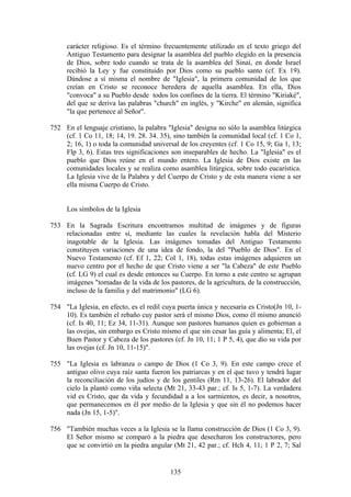 carácter religioso. Es el término frecuentemente utilizado en el texto griego del
     Antiguo Testamento para designar la asamblea del pueblo elegido en la presencia
     de Dios, sobre todo cuando se trata de la asamblea del Sinaí, en donde Israel
     recibió la Ley y fue constituido por Dios como su pueblo santo (cf. Ex 19).
     Dándose a sí misma el nombre de "Iglesia", la primera comunidad de los que
     creían en Cristo se reconoce heredera de aquella asamblea. En ella, Dios
     "convoca" a su Pueblo desde todos los confines de la tierra. El término "Kiriaké",
     del que se deriva las palabras "church" en inglés, y "Kirche" en alemán, significa
     "la que pertenece al Señor".

752 En el lenguaje cristiano, la palabra "Iglesia" designa no sólo la asamblea litúrgica
    (cf. 1 Co 11, 18; 14, 19. 28. 34. 35), sino también la comunidad local (cf. 1 Co 1,
    2; 16, 1) o toda la comunidad universal de los creyentes (cf. 1 Co 15, 9; Ga 1, 13;
    Flp 3, 6). Estas tres significaciones son inseparables de hecho. La "Iglesia" es el
    pueblo que Dios reúne en el mundo entero. La Iglesia de Dios existe en las
    comunidades locales y se realiza como asamblea litúrgica, sobre todo eucarística.
    La Iglesia vive de la Palabra y del Cuerpo de Cristo y de esta manera viene a ser
    ella misma Cuerpo de Cristo.


     Los símbolos de la Iglesia

753 En la Sagrada Escritura encontramos multitud de imágenes y de figuras
    relacionadas entre sí, mediante las cuales la revelación habla del Misterio
    inagotable de la Iglesia. Las imágenes tomadas del Antiguo Testamento
    constituyen variaciones de una idea de fondo, la del "Pueblo de Dios". En el
    Nuevo Testamento (cf. Ef 1, 22; Col 1, 18), todas estas imágenes adquieren un
    nuevo centro por el hecho de que Cristo viene a ser "la Cabeza" de este Pueblo
    (cf. LG 9) el cual es desde entonces su Cuerpo. En torno a este centro se agrupan
    imágenes "tomadas de la vida de los pastores, de la agricultura, de la construcción,
    incluso de la familia y del matrimonio" (LG 6).

754 "La Iglesia, en efecto, es el redil cuya puerta única y necesaria es Cristo(Jn 10, 1-
    10). Es también el rebaño cuy pastor será el mismo Dios, como él mismo anunció
    (cf. Is 40, 11; Ez 34, 11-31). Aunque son pastores humanos quien es gobiernan a
    las ovejas, sin embargo es Cristo mismo el que sin cesar las guía y alimenta; El, el
    Buen Pastor y Cabeza de los pastores (cf. Jn 10, 11; 1 P 5, 4), que dio su vida por
    las ovejas (cf. Jn 10, 11-15)".

755 "La Iglesia es labranza o campo de Dios (1 Co 3, 9). En este campo crece el
    antiguo olivo cuya raíz santa fueron los patriarcas y en el que tuvo y tendrá lugar
    la reconciliación de los judíos y de los gentiles (Rm 11, 13-26). El labrador del
    cielo la plantó como viña selecta (Mt 21, 33-43 par.; cf. Is 5, 1-7). La verdadera
    vid es Cristo, que da vida y fecundidad a a los sarmientos, es decir, a nosotros,
    que permanecemos en él por medio de la Iglesia y que sin él no podemos hacer
    nada (Jn 15, 1-5)".

756 "También muchas veces a la Iglesia se la llama construcción de Dios (1 Co 3, 9).
    El Señor mismo se comparó a la piedra que desecharon los constructores, pero
    que se convirtió en la piedra angular (Mt 21, 42 par.; cf. Hch 4, 11; 1 P 2, 7; Sal


                                          135
 