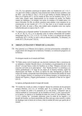118, 22). Los apóstoles construyen la Iglesia sobre ese fundamento (cf. 1 Co 3,
     11), que le da solidez y cohesión. Esta construcción recibe diversos nombres: casa
     de Dios: casa de Dios (1 Tim 3, 15) en la que habita su familia, habitación de
     Dios en el Espíritu (Ef 2, 19-22), tienda de Dios con los hombres (Ap 21, 3), y
     sobre todo, templo santo. Representado en los templos de piedra, los Padres
     cantan sus alabanzas, y la liturgia, con razón, lo compara a la ciudad santa, a la
     nueva Jerusalén. En ella, en efecto, nosotros como piedras vivas entramos en su
     construcción en este mundo (cf. 1 P 2, 5). San Juan ve en el mundo renovado
     bajar del cielo, de junto a Dios, esta ciudad santa arreglada como una esposa
     embellecidas para su esposo (Ap 21, 1-2)".

757 "La Iglesia que es llamada también "la Jerusalén de arriba" y "madre nuestra" (Ga
    4, 26; cf. Ap 12, 17), y se la describe como la esposa inmaculada del Cordero
    inmaculado (Ap 19, 7; 21, 2. 9; 22, 17). Cristo `la amó y se entregó por ella para
    santificarla' (Ef 5, 25-26); se unió a ella en alianza indisoluble, `la alimenta y la
    cuida' (Ef 5, 29) sin cesar" (LG 6).


II    ORIGEN, FUNDACION Y MISION DE LA IGLESIA

758 Para penetrar en el Misterio de la Iglesia, conviene primeramente contemplar su
    origen dentro del designio de la Santísima Trinidad y su realización progresiva en
    la historia.


     Un designio nacido en el corazón del Padre

759 "El Padre eterno creó el mundo por una decisión totalmente libre y misteriosa de
    su sabiduría y bondad. Decidió elevar a los hombres a la participación de la vida
    divina" a la cual llama a todos los hombres en su Hijo: "Dispuso convocar a los
    creyentes en Cristo en la santa Iglesia". Esta "familia de Dios" se constituye y se
    realiza gradualmente a lo largo de las etapas de la historia humana, según las
    disposiciones del Padre: en efecto, la Iglesia ha sido "prefigurada ya desde el
    origen del mundo y preparada maravillosamente en la historia del pueblo de Israel
    y en la Antigua Alianza; se constituyó en los últimos tiempos, se manifestó por la
    efusión del Espíritu y llegará gloriosamente a su plenitud al final de los siglos"
    (LG 2).

     La Iglesia, prefigurada desde el origen del mundo

760 "El mundo fue creado en orden a la Iglesia" decían los cristianos de los primeros
    tiempos (Hermas, vis.2, 4,1; cf. Arístides, apol. 16, 6; Justino, apol. 2, 7). Dios
    creó el mundo en orden a la comunión en su vida divina, "comunión" que se
    realiza mediante la "convocación" de los hombres en Cristo, y esta "convocación"
    es la Iglesia. La Iglesia es la finalidad de todas las cosas (cf. San Epifanio, haer.
    1,1,5), e incluso las vicisitudes dolorosas como la caída de los ángeles y el
    pecado del hombre, no fueron permitidas por Dios más que como ocasión y medio
    de desplegar toda la fuerza de su brazo, toda la medida del amor que quería dar al
    mundo:



                                          136
 