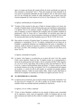 agua y la sangre que brotan del costado abierto de Jesús crucificado son signo de
      este comienzo y crecimiento" (LG 3 ."Pues del costado de Cristo dormido en la
      cruz nació el sacramento admirable de toda la Iglesia" (SC 5). Del mismo modo
      que Eva fue formada del costado de Adán adormecido, así la Iglesia nació del
      corazón traspasado de Cristo muerto en la Cruz (cf. San Ambrosio, Luc 2, 85-89).


      La Iglesia, manifestada por el Espíritu Santo

767 "Cuando el Hijo terminó la obra que el Padre le encargó realizar en la tierra, fue
    enviado el Espíritu Santo el día de Pentecostés para que santificara continuamente
    a la Iglesia" (LG 4). Es entonces cuando "la Iglesia se manifestó públicamente
    ante la multitud; se inició la difusión del evangelio entre los pueblos mediante la
    predicación" (AG 4). Como ella es "convocatoria" de salvación para todos los
    hombres, la Iglesia, por su misma naturaleza, misionera enviada por Cristo a todas
    las naciones para hacer de ellas discípulos suyos (cf. Mt 28, 19-20; AG 2,5-6).

768 Para realizar su misión, el Espíritu Santo "la construye y dirige con diversos dones
    jerárquicos y carismáticos" LG 4). "La Iglesia, enriquecida con los dones de su
    Fundador y guardando fielmente sus mandamientos del amor, la humildad y la
    renuncia, recibe la misión de anunciar y establecer en todos los pueblos el Reino
    de Cristo y de Dios. Ella constituye el germen y el comienzo de este Reino en la
    tierra" (LG 5).


      La Iglesia, consumada en la gloria

769 La Iglesia "sólo llegará a su perfección en la gloria del cielo" (LG 48), cuando
    Cristo vuelva glorioso. Hasta ese día, "la Iglesia avanza en su peregrinación a
    través de las persecuciones del mundo y de los consuelos de Dios" (San Agustín,
    civ. 18, 51;cf. LG 8). Aquí abajo, ella se sabe en exilio, lejos del Señor (cf. 2Co 5,
    6; LG 6), y aspira al advenimimento pleno del Reino, "y espera y desea con todas
    sus fuerzas reunirse con su Rey en la gloria" (LG 5). La consumación de la Iglesia
    en la gloria, y a través de ella la del mundo, no sucederá sin grandes pruebas.
    Solamente entonces, "todos los justos desde Adán, `desde el justo Abel hasta el
    último de los elegidos' se reunirán con el Padre en la Iglesia universal" (LG 2).

III   EL MISTERIO DE LA IGLESIA

770 La Iglesia está en la historia, pero al mismo tiempo la transciende. Solamente "con
    los ojos de la fe" (Catech. R. 1,10, 20) se puede ver al mismo tiempo en esta
    realidad visible una realidad espiritual, portadora de vida divina.


      La Iglesia, a la vez visible y espiritual

771 "Cristo, el único Mediador, estableció en este mundo su Iglesia santa, comunidad
    de fe, esperanza y amor, como un organismo visible. La mantiene aún sin cesar
    para comunicar por medio de ella a todos la verdad y la gracia". La Iglesia es a la
    vez:


                                             138
 