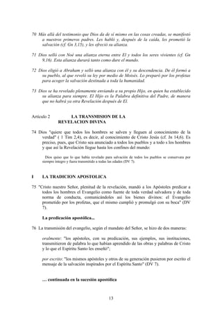 70 Más allá del testimonio que Dios da de sí mismo en las cosas creadas, se manifestó
    a nuestros primeros padres. Les habló y, después de la caída, les prometió la
    salvación (cf. Gn 3,15), y les ofreció su alianza.

71 Dios selló con Noé una alianza eterna entre El y todos los seres vivientes (cf. Gn
     9,16). Esta alianza durará tanto como dure el mundo.

72 Dios eligió a Abraham y selló una alianza con él y su descendencia. De él formó a
     su pueblo, al que reveló su ley por medio de Moisés. Lo preparó por los profetas
     para acoger la salvación destinada a toda la humanidad.

73 Dios se ha revelado plenamente enviando a su propio Hijo, en quien ha establecido
     su alianza para siempre. El Hijo es la Palabra definitiva del Padre, de manera
     que no habrá ya otra Revelación después de El.


Artículo 2        LA TRANSMISION DE LA
              REVELACION DIVINA

74 Dios "quiere que todos los hombres se salven y lleguen al conocimiento de la
     verdad" ( 1 Tim 2,4), es decir, al conocimiento de Cristo Jesús (cf. Jn 14,6). Es
     preciso, pues, que Cristo sea anunciado a todos los pueblos y a todo s los hombres
     y que así la Revelación llegue hasta los confines del mundo:

       Dios quiso que lo que había revelado para salvación de todos los pueblos se conservara por
     siempre íntegro y fuera transmitido a todas las edades (DV 7).



I    LA TRADICION APOSTOLICA

75 "Cristo nuestro Señor, plenitud de la revelación, mandó a los Apóstoles predicar a
     todos los hombres el Evangelio como fuente de toda verdad salvadora y de toda
     norma de conducta, comunicándoles así los bienes divinos: el Evangelio
     prometido por los profetas, que el mismo cumplió y promulgó con su boca" (DV
     7).

     La predicación apostólica...

76 La transmisión del evangelio, según el mandato del Señor, se hizo de dos maneras:

     oralmente: "los apóstoles, con su predicación, sus ejemplos, sus instituciones,
     transmitieron de palabra lo que habían aprendido de las obras y palabras de Cristo
     y lo que el Espíritu Santo les enseñó";

     por escrito: "los mismos apóstoles y otros de su generación pusieron por escrito el
     mensaje de la salvación inspirados por el Espíritu Santo" (DV 7).


     … continuada en la sucesión apostólica



                                              13
 