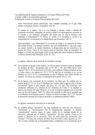 – "sociedad dotada de órganos jerárquicos y el Cuerpo Místico de Cristo;
– el grupo visible y la comunidad espiritual
– la Iglesia de la tierra y la Iglesia llena de bienes del cielo".

     Estas dimensiones juntas constituyen "una realidad compleja, en la que están
     unidos el elemento divino y el humano" (LG 8):

     Es propio de la Iglesia "ser a la vez humana y divina, visible y dotada de
     elementos invisibles, entregada a la acción y dada a la contemplación, presente en
     el mundo y, sin embargo, peregrina. De modo que en ella lo humano esté
     ordenado y subordinado a lo divino, lo visible a lo invisible, la acción a la
     contemplación y lo presente a la ciudad futura que buscamos" (SC 2).

     ¡Qué humildad y qué sublimidad! Es la tienda de Cadar y el santuario de Dios;
     una tienda terrena y un palacio celestial; una casa modestísima y una aula regia;
     un cuerpo mortal y un templo luminoso; la despreciada por los soberbios y la
     esposa de Cristo. Tiene la tez morena pero es hermosa, hijas de Jerusalén. El
     trabajo y el dolor del prolongado exilio la han deslucido, pero también la hermosa
     su forma celestial (San Bernardo, Cant. 27, 14).


     La Iglesia, Misterio de la unión de los hombres con Dios

772 En la Iglesia es donde Cristo realiza y revela su propio misterio como la finalidad
    de designio de Dios: "recapitular todo en El" (Ef 1, 10). San Pablo llama "gran
    misterio" (Ef 5, 32) al desposorio de Cristo y de la Iglesia. Porque la Iglesia se une
    a Cristo como a su esposo (cf. Ef 5, 25-27), por eso se convierte a su vez en
    Misterio (cf. Ef 3, 9-11). Contemplando en ella el Misterio, San Pablo escribe: el
    misterio "es Cristo en vosotros, la esperanza de la gloria" (Col 1, 27)

773 En la Iglesia esta comunión de los hombres con Dios por "la caridad que no
    pasará jamás"(1 Co 13, 8) es la finalidad que ordena todo lo que en ella es medio
    sacramental ligado a este mundo que pasa (cf. LG 48). "Su estructura está
    totalmente ordenada a la santidad de los miembros de Cristo. Y la santidad se
    aprecia en función del 'gran Misterio' en el que la Esposa responde con el don del
    amor al don del Esposo" (MD 27). María nos precede a todos en la santidad que
    es el Misterio de la Iglesia como la "Esposa sin tacha ni arruga" (Ef 5, 27). Por eso
    la dimensión mariana de la Iglesia precede a su dimensión petrina" (ibid.).


     La Iglesia, sacramento universal de la salvación

774 La palabra griega "mysterion" ha sido traducida en latín por dos términos:
    "mysterium" y "sacramentum". En la interpretación posterior, el término
    "sacramentum" expresa mejor el signo visible de la realidad oculta de la
    salvación, indicada por el término "mysterium". En este sentido, Cristo es El
    mismo el Misterio de la salvación: "Non est enim aliud Dei mysterium, nisi
    Christus" ("No hay otro misterio de Dios fuera de Cristo") (San Agustín, ep. 187,
    34). La obra salvífica de su humanidad santa y santificante es el sacramento de la


                                           139
 