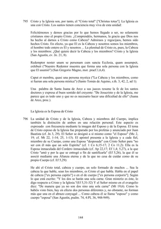 795 Cristo y la Iglesia son, por tanto, el "Cristo total" ["Christus totus"]. La Iglesia es
    una con Cristo. Los santos tienen conciencia muy viva de esta unidad:

      Felicitémonos y demos gracias por lo que hemos llegado a ser, no solamente
      cristianos sino el propio Cristo. ¿Comprendéis, hermanos, la gracia que Dios nos
      ha hecho al darnos a Cristo como Cabeza? Admiraos y regocijaos, hemos sido
      hechos Cristo. En efecto, ya que El es la Cabeza y nosotros somos los miembros,
      el hombre todo entero es El y nosotros ... La plenitud de Cristo es, pues, la Cabeza
      y los miembros: ¿Qué quiere decir la Cabeza y los miembros? Cristo y la Iglesia
      (San Agustín, ev. Jo. 21, 8).

      Redemptor noster unam se personam cum sancta Ecclesia, quam assumpsit,
      exhibuit ("Nuestro Redentor muestra que forma una sola persona con la Iglesia
      que El asumió") (San Gregorio Magno, mor. praef.1,6,4).

      Caput et membra, quasi una persona mystica ("La Cabeza y los miembros, como
      si fueran una sola persona mística") (Santo Tomás de Aquino, s.th. 3, 42, 2, ad 1).

      Una palabra de Santa Juana de Arco a sus jueces resume la fe de los santos
      doctores y expresa el buen sentido del creyente: "De Jesucristo y de la Iglesia, me
      parece que es todo uno y que no es necesario hacer una dificultad de ello" (Juana
      de Arco, proc.).


      La Iglesia es la Esposa de Cristo

796 La unidad de Cristo y de la Iglesia, Cabeza y miembros del Cuerpo, implica
    también la distinción de ambos en una relación personal. Este aspecto es
    expresado con frecuencia mediante la imagen del Esposo y de la Esposa. El tema
    de Cristo esposo de la Iglesia fue preparado por los profetas y anunciado por Juan
    Bautista (cf. Jn 3, 29). El Señor se designó a sí mismo como "el Esposo" (Mc 2,
    19; cf. Mt 22, 1-14; 25, 1-13). El apóstol presenta a la Iglesia y a cada fiel,
    miembro de su Cuerpo, como una Esposa "desposada" con Cristo Señor para "no
    ser con él más que un solo Espíritu" (cf. 1 Co 6,15-17; 2 Co 11,2). Ella es la
    Esposa inmaculada del Cordero inmaculado (cf. Ap 22,17; Ef 1,4; 5,27), a la que
    Cristo "amó y por la que se entregó a fin de santificarla" (Ef 5,26), la que él se
    asoció mediante una Alianza eterna y de la que no cesa de cuidar como de su
    propio Cuerpo (cf. Ef 5,29):

      He ahí el Cristo total, cabeza y cuerpo, un solo formado de muchos ... Sea la
      cabeza la que hable, sean los miembros, es Cristo el que habla. Habla en el papel
      de cabeza ["ex persona capitis"] o en el de cuerpo ["ex persona corporis"]. Según
      lo que está escrito: "Y los dos se harán una sola carne. Gran misterio es éste, lo
      digo respecto a Cristo y la Iglesia."(Ef 5,31-32) Y el Señor mismo en el evangelio
      dice: "De manera que ya no son dos sino una sola carne" (Mt 19,6). Como lo
      habéis visto bien, hay en efecto dos personas diferentes y, no obstante, no forman
      más que una en el abrazo conyugal ... Como cabeza él se llama "esposo" y como
      cuerpo "esposa" (San Agustín, psalm. 74, 4:PL 36, 948-949).




                                           144
 