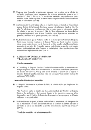 77 "Para que este Evangelio se conservara siempre vivo y entero en la Iglesia, los
     apóstoles nombraron como sucesores a los obispos, 'dejándoles su cargo en el
     magisterio'" (DV 7). En efecto, "la predicación apostólica, expresada de un modo
     especial en los libros sagrados, se ha de conservar por transmisión continua hasta
     el fin de los tiempos" (DV 8).

78 Esta transmisión viva, llevada a cabo en el Espíritu Santo es llamada la Tradición en
     cuanto distinta de la Sagrada Escritura, aunque estrechamente ligada a ella. Por
     ella, "la Iglesia con su enseñanza, su vida, su culto, conserva y transmite a todas
     las edades lo que es y lo que cree" (DV 8). "Las palabras de los Santos Padres
     atestiguan la presencia viva de esta Tradición, cuyas riquezas van pasando a loa
     práctica y a la vida de la Iglesia que cree y ora" (DV 8).

79 Así, la comunicación que el Padre ha hecho de sí mismo por su Verbo en el Espíritu
    Santo sigue presente y activa en la Iglesia: "Dios, que habló en otros tiempos,
    sigue conservando siempre con la Esposa de su Hijo amado; así el Espíritu Santo,
    por quien la voz viva del Evangelio resuena en la Iglesia, y por ella en el mundo
    entero, va introduciendo a los fieles en la verdad plena y hace que habite en ellos
    intensamente la palabra de Cristo" (DV 8).


II    LA RELACION ENTRE LA TRADICION
      Y LA SAGRADA ESCRITURA

      Una fuente común...

80 La Tradición y la Sagrada Escritura "están íntimamente unidas y compenetradas.
     Porque surgiendo ambas de la misma fuente, se funden en cierto modo y tienden a
     un mismo fin" (DV 9). Una y otra hacen presente y fecundo en la Iglesia el
     misterio de Cristo que ha prometido estar con los suyos "para siempre hasta el fin
     del mundo" (Mt 28,20).

… dos modos distintos de transmisión

81 "La Sagrada Escritura es la palabra de Dios, en cuanto escrita por inspiración del
     Espíritu Santo".

      "La Tradición recibe la palabra de Dios, encomendada por Cristo y el Espíritu
      Santo a los apóstoles, y la transmite íntegra a los sucesores; para que ellos,
      iluminados por el Espíritu de la verdad, la conserven, la expongan y la difundan
      fielmente en su predicación"

82 De ahí resulta que la Iglesia, a la cual está confiada la transmisión y la interpretación
    de la Revelación "no saca exclusivamente de la Escritura la certeza de todo lo
    revelado. Y así se han de recibir y respetar con el mismo espíritu de devoción"
    (DV 9).

      Tradición apostólica y tradiciones eclesiales




                                            14
 