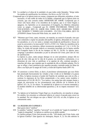 826 La caridad es el alma de la santidad a la que todos están llamados: "dirige todos
    los medios de santificación, los informa y los lleva a su fin" (LG 42):
Comprendí que si la Iglesia tenía un cuerpo, compuesto por diferentes miembros, el más
    necesario, el más noble de todos no le faltaba, comprendí que la Iglesia tenía un
    corazón, que este corazón estaba ARDIENDO DE AMOR. Comprendí que el
    Amor solo hacía obrar a los miembros de la Iglesia, que si el Amor llegara a
    apagarse, los Apóstoles ya no anunciarían el Evangelio, los Mártires rehusarían
    verter su sangre... Comprendí que EL AMOR ENCERRABA TODAS LAS
    VOCACIONES. QUE EL AMOR ERA TODO, QUE ABARCABA TODOS
    LOS TIEMPOS Y TODOS LOS LUGARES... EN UNA PALABRA, QUE ES
    ¡ETERNO! (Santa Teresa del Niño Jesús, ms. autob. B 3v).

827 "Mientras que Cristo, santo, inocente, sin mancha, no conoció el pecado, sino que
    vino solamente a expiar los pecados del pueblo, la Iglesia, abrazando en su seno a
    los pecadores, es a la vez santa y siempre necesitada de purificación y busca sin
    cesar la conversión y la renovación" (LG 8; cf UR 3; 6). Todos los miembros de la
    Iglesia, incluso sus ministros, deben reconocerse pecadores (cf 1 Jn 1, 8-10). En
    todos, la cizaña del pecado todavía se encuentra mezclada con la buena semilla
    del Evangelio hasta el fin de los tiempos (cf Mt 13, 24-30). La Iglesia, pues,
    congrega a pecadores alcanzados ya por la salvación de Cristo, pero aún en vías
    de santificación:
    La Iglesia es, pues, santa aunque abarque en su seno pecadores; porque ella no
    goza de otra vida que de la vida de la gracia; sus miembros, ciertamente, si se
    alimentan de esta vida se santifican; si se apartan de ella, contraen pecados y
    manchas del alma, que impiden que la santidad de ella se difunda radiante. Por lo
    que se aflige y hace penitencia por aquellos pecados, teniendo poder de librar de
    ellos a sus hijos por la sangre de Cristo y el don del Espíritu Santo (SPF 19).

828 Al canonizar a ciertos fieles, es decir, al proclamar solemnemente que esos fieles
    han practicado heroicamente las virtudes y han vivido en la fidelidad a la gracia
    de Dios, la Iglesia reconoce el poder del Espíritu de santidad, que está en ella, y
    sostiene la esperanza de los fieles proponiendo a los santos como modelos e
    intercesores (cf LG 40; 48-51). "Los santos y las santas han sido siempre fuente y
    origen de renovación en las circunstancias más difíciles de la historia de la
    Iglesia" (CL 16, 3). En efecto, "la santidad de la Iglesia es el secreto manantial y
    la medida infalible de su laboriosidad apostólica y de su ímpetu misionero" (CL
    17, 3).

829 "La Iglesia en la Santísima Virgen llegó ya a la perfección, sin mancha ni arruga.
    En cambio, los creyentes se esfuerzan todavía en vencer el pecado para crecer en
    la santidad. Por eso dirigen sus ojos a María" (LG 65): en ella, la Iglesia es ya
    enteramente santa.


III  LA IGLESIA ES CATOLICA
    Qué quiere decir "católica"
830 La palabra "católica" significa "universal" en el sentido de "según la totalidad" o
    "según la integridad". La Iglesia es católica en un doble sentido:
    Es católica porque Cristo está presente en ella. "Allí donde está Cristo Jesús, está
    la Iglesia Católica" (San Ignacio de Antioquía, Smyrn. 8, 2). En ella subsiste la


                                          150
 
