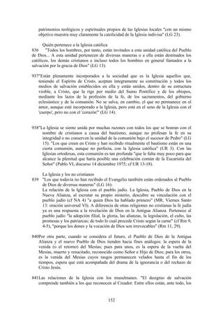 patrimonios teológicos y espirituales propios de las Iglesias locales "con un mismo
   objetivo muestra muy claramente la catolicidad de la Iglesia indivisa" (LG 23).

      Quién pertenece a la Iglesia católica
836 "Todos los hombres, por tanto, están invitados a esta unidad católica del Pueblo
de Dios... A esta unidad pertenecen de diversas maneras o a ella están destinados los
católicos, los demás cristianos e incluso todos los hombres en general llamados a la
salvación por la gracia de Dios" (LG 13).

937"Están plenamente incorporados a la sociedad que es la Iglesia aquellos que,
   teniendo el Espíritu de Cristo, aceptan íntegramente su constitución y todos los
   medios de salvación establecidos en ella y están unidos, dentro de su estructura
   visible, a Cristo, que la rige por medio del Sumo Pontífice y de los obispos,
   mediante los lazos de la profesión de la fe, de los sacramentos, del gobierno
   eclesiástico y de la comunión. No se salva, en cambio, el que no permanece en el
   amor, aunque esté incorporado a la Iglesia, pero está en el seno de la Iglesia con el
   'cuerpo', pero no con el 'corazón"' (LG 14).


938"La Iglesia se siente unida por muchas razones con todos los que se honran con el
     nombre de cristianos a causa del bautismo, aunque no profesan la fe en su
     integridad o no conserven la unidad de la comunión bajo el sucesor de Pedro" (LG
     15). "Los que creen en Cristo y han recibido ritualmente el bautismo están en una
     cierta comunión, aunque no perfecta, con la Iglesia católica" (UR 3). Con las
     Iglesias ortodoxas, esta comunión es tan profunda "que le falta muy poco para que
     alcance la plenitud que haría posible una celebración común de la Eucaristía del
     Señor" (Pablo VI, discurso 14 diciembre 1975; cf UR 13-18).

    La Iglesia y los no cristianos
839 "Los que todavía no han recibido el Evangelio también están ordenados al Pueblo
    de Dios de diversas maneras" (LG 16):
    La relación de la Iglesia con el pueblo judío. La Iglesia, Pueblo de Dios en la
    Nueva Alianza, al escrutar su propio misterio, descubre su vinculación con el
    pueblo judío (cf NA 4) "a quien Dios ha hablado primero" (MR, Viernes Santo
    13: oración universal VI). A diferencia de otras religiones no cristianas la fe judía
    ya es una respuesta a la revelación de Dios en la Antigua Alianza. Pertenece al
    pueblo judío "la adopción filial, la gloria, las alianzas, la legislación, el culto, las
    promesas y los patriarcas; de todo lo cual procede Cristo según la carne" (cf Rm 9,
    4-5), "porque los dones y la vocación de Dios son irrevocables" (Rm 11, 29).

840Por otra parte, cuando se considera el futuro, el Pueblo de Dios de la Antigua
   Alianza y el nuevo Pueblo de Dios tienden hacia fines análogos: la espera de la
   venida (o el retorno) del Mesías; pues para unos, es la espera de la vuelta del
   Mesías, muerto y resucitado, reconocido como Señor e Hijo de Dios; para los otros,
   es la venida del Mesías cuyos rasgos permanecen velados hasta el fin de los
   tiempos, espera que está acompañada del drama de la ignorancia o del rechazo de
   Cristo Jesús.

841Las relaciones de la Iglesia con los musulmanes. "El designio de salvación
   comprende también a los que reconocen al Creador. Entre ellos están, ante todo, los


                                            152
 