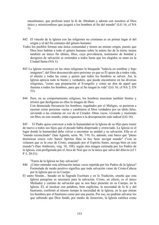 musulmanes, que profesan tener la fe de Abraham y adoran con nosotros al Dios
   único y misericordioso que juzgará a los hombres al fin del mundo" (LG 16; cf NA
   3).


842 El vínculo de la Iglesia con las religiones no cristianas es en primer lugar el del
     origen y el del fin comunes del género humano:
Todos los pueblos forman una única comunidad y tienen un mismo origen, puesto que
     Dios hizo habitar a todo el género humano sobre la entera faz de la tierra; tienen
     también un único fin último, Dios, cuya providencia, testimonio de bondad y
     designios de salvación se extienden a todos hasta que los elegidos se unan en la
     Ciudad Santa (NA 1).

843 La Iglesia reconoce en las otras religiones la búsqueda "todavía en sombras y bajo
     imágenes", del Dios desconocido pero próximo ya que es Él quien da a todos vida,
     el aliento y todas las cosas y quiere que todos los hombres se salven. Así, la
     Iglesia aprecia todo lo bueno y verdadero, que puede encontrarse en las diversas
     religiones, "como una preparación al Evangelio y como un don de aquel que
     ilumina a todos los hombres, para que al fin tengan la vida" (LG 16; cf NA 2; EN
     53).

844 Pero, en su comportamiento religioso, los hombres muestran también límites y
    errores que desfiguran en ellos la imagen de Dios:
    Con demasiada frecuencia los hombres, engañados por el Maligno, se pusieron a
    razonar como personas vacías y cambiaron el Dios verdadero por un ídolo falso,
    sirviendo a las criaturas en vez de al Creador. Otras veces, viviendo y muriendo
    sin Dios en este mundo, están expuestos a la desesperación más radical (LG 16).

845 El Padre quiso convocar a toda la humanidad en la Iglesia de su Hijo para reunir
de nuevo a todos sus hijos que el pecado había dispersado y extraviado. La Iglesia es el
lugar donde la humanidad debe volver a encontrar su unidad y su salvación. Ella es el
"mundo reconciliado" (San Agustín, serm. 96, 7-9). Es, además, este barco que "pleno
dominicae crucis velo Sancti Spiritus flatu in hoc bene navigat mundo" ("con su
velamen que es la cruz de Cristo, empujado por el Espíritu Santo, navega bien en este
mundo") (San Ambrosio, virg. 18, 188); según otra imagen estimada por los Padres de
la Iglesia, está prefigurada por el Arca de Noé que es la única que salva del diluvio (cf 1
P 3, 20-21).

     "Fuera de la Iglesia no hay salvación"
846 ¿Cómo entender esta afirmación tantas veces repetida por los Padres de la Iglesia?
     Formulada de modo positivo significa que toda salvación viene de Cristo-Cabeza
     por la Iglesia que es su Cuerpo:
El santo Sínodo... basado en la Sagrada Escritura y en la Tradición, enseña que esta
     Iglesia peregrina es necesaria para la salvación. Cristo, en efecto, es el único
     Mediador y camino de salvación que se nos hace presente en su Cuerpo, en la
     Iglesia. Él, al inculcar con palabras, bien explícitas, la necesidad de la fe y del
     bautismo, confirmó al mismo tiempo la necesidad de la Iglesia, en la que entran
     los hombres por el bautismo como por una puerta. Por eso, no podrían salvarse los
     que sabiendo que Dios fundó, por medio de Jesucristo, la Iglesia católica como



                                           153
 