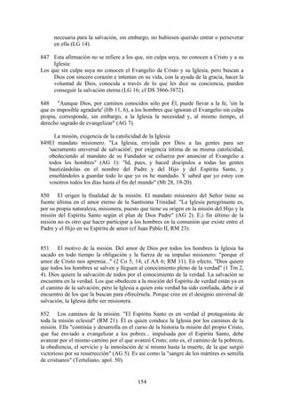 necesaria para la salvación, sin embargo, no hubiesen querido entrar o perseverar
      en ella (LG 14).

847 Esta afirmación no se refiere a los que, sin culpa suya, no conocen a Cristo y a su
     Iglesia:
Los que sin culpa suya no conocen el Evangelio de Cristo y su Iglesia, pero buscan a
     Dios con sincero corazón e intentan en su vida, con la ayuda de la gracia, hacer la
     voluntad de Dios, conocida a través de lo que les dice su conciencia, pueden
     conseguir la salvación eterna (LG 16; cf DS 3866-3872).

848 "Aunque Dios, por caminos conocidos sólo por Él, puede llevar a la fe, 'sin la
que es imposible agradarle' (Hb 11, 6), a los hombres que ignoran el Evangelio sin culpa
propia, corresponde, sin embargo, a la Iglesia la necesidad y, al mismo tiempo, el
derecho sagrado de evangelizar" (AG 7).

      La misión, exigencia de la catolicidad de la Iglesia
849El mandato misionero. "La Iglesia, enviada por Dios a las gentes para ser
   'sacramento universal de salvación', por exigencia íntima de su misma catolicidad,
   obedeciendo al mandato de su Fundador se esfuerza por anunciar el Evangelio a
   todos los hombres" (AG 1): "Id, pues, y haced discípulos a todas las gentes
   bautizándolas en el nombre del Padre y del Hijo y del Espíritu Santo, y
   enseñándoles a guardar todo lo que yo os he mandado. Y sabed que yo estoy con
   vosotros todos los días hasta el fin del mundo" (Mt 28, 19-20).

850 El origen la finalidad de la misión. El mandato misionero del Señor tiene su
fuente última en el amor eterno de la Santísima Trinidad: "La Iglesia peregrinante es,
por su propia naturaleza, misionera, puesto que tiene su origen en la misión del Hijo y la
misión del Espíritu Santo según el plan de Dios Padre" (AG 2). E;i fin último de la
misión no es otro que hacer participar a los hombres en la comunión que existe entre el
Padre y el Hijo en su Espíritu de amor (cf Juan Pablo II, RM 23).


851 El motivo de la misión. Del amor de Dios por todos los hombres la Iglesia ha
sacado en todo tiempo la obligación y la fuerza de su impulso misionero: "porque el
amor de Cristo nos apremia..." (2 Co 5, 14; cf AA 6; RM 11). En efecto, "Dios quiere
que todos los hombres se salven y lleguen al conocimiento pleno de la verdad" (1 Tm 2,
4). Dios quiere la salvación de todos por el conocimiento de la verdad. La salvación se
encuentra en la verdad. Los que obedecen a la moción del Espíritu de verdad están ya en
el camino de la salvación; pero la Iglesia a quien esta verdad ha sido confiada, debe ir al
encuentro de los que la buscan para ofrecérsela. Porque cree en el designio universal de
salvación, la Iglesia debe ser misionera.

852 Los caminos de la misión. "El Espíritu Santo es en verdad el protagonista de
toda la misión eclesial" (RM 21). Él es quien conduce la Iglesia por los caminos de la
misión. Ella "continúa y desarrolla en el curso de la historia la misión del propio Cristo,
que fue enviado a evangelizar a los pobres... impulsada por el Espíritu Santo, debe
avanzar por el mismo camino por el que avanzó Cristo; esto es, el camino de la pobreza,
la obediencia, el servicio y la inmolación de sí mismo hasta la muerte, de la que surgió
victorioso por su resurrección" (AG 5). Es así como la "sangre de los mártires es semilla
de cristianos" (Tertuliano, apol. 50).


                                           154
 