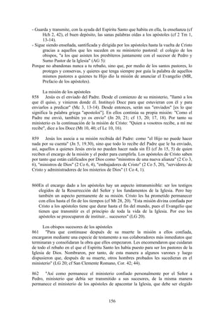 - Guarda y transmite, con la ayuda del Espíritu Santo que habita en ella, la enseñanza (cf
      Hch 2, 42), el buen depósito, las sanas palabras oídas a los apóstoles (cf 2 Tm 1,
      13-14).
- Sigue siendo enseñada, santificada y dirigida por los apóstoles hasta la vuelta de Cristo
      gracias a aquellos que les suceden en su ministerio pastoral: el colegio de los
      obispos, "a los que asisten los presbíteros juntamente con el sucesor de Pedro y
      Sumo Pastor de la Iglesia" (AG 5):
Porque no abandonas nunca a tu rebaño, sino que, por medio de los santos pastores, lo
      proteges y conservas, y quieres que tenga siempre por guía la palabra de aquellos
      mismos pastores a quienes tu Hijo dio la misión de anunciar el Evangelio (MR,
      Prefacio de los apóstoles).

      La misión de los apóstoles
858 Jesús es el enviado del Padre. Desde el comienzo de su ministerio, "llamó a los
que él quiso, y vinieron donde él. Instituyó Doce para que estuvieran con él y para
enviarlos a predicar" (Mc 3, 13-14). Desde entonces, serán sus "enviados" [es lo que
significa la palabra griega "apostoloi"]. En ellos continúa su propia misión: "Como el
Padre me envió, también yo os envío" (Jn 20, 21; cf 13, 20; 17, 18). Por tanto su
ministerio es la continuación de la misión de Cristo: "Quien a vosotros recibe, a mí me
recibe", dice a los Doce (Mt 10, 40; cf Lc 10, 16).

859 Jesús los asocia a su misión recibida del Padre: como "el Hijo no puede hacer
nada por su cuenta" (Jn 5, 19.30), sino que todo lo recibe del Padre que le ha enviado,
así, aquellos a quienes Jesús envía no pueden hacer nada sin Él (cf Jn 15, 5) de quien
reciben el encargo de la misión y el poder para cumplirla. Los apóstoles de Cristo saben
por tanto que están calificados por Dios como "ministros de una nueva alianza" (2 Co 3,
6), "ministros de Dios" (2 Co 6, 4), "embajadores de Cristo" (2 Co 5, 20), "servidores de
Cristo y administradores de los misterios de Dios" (1 Co 4, 1).


860En el encargo dado a los apóstoles hay un aspecto intransmisible: ser los testigos
   elegidos de la Resurrección del Señor y los fundamentos de la Iglesia. Pero hay
   también un aspecto permanente de su misión. Cristo les ha prometido permanecer
   con ellos hasta el fin de los tiempos (cf Mt 28, 20). "Esta misión divina confiada por
   Cristo a los apóstoles tiene que durar hasta el fin del mundo, pues el Evangelio que
   tienen que transmitir es el principio de toda la vida de la Iglesia. Por eso los
   apóstoles se preocuparon de instituir... sucesores" (LG 20).

      Los obispos sucesores de los apóstoles
861 "Para que continuase después de su muerte la misión a ellos confiada,
encargaron mediante una especie de testamento a sus colaboradores más inmediatos que
terminaran y consolidaran la obra que ellos empezaron. Les encomendaron que cuidaran
de todo el rebaño en el que el Espíritu Santo les había puesto para ser los pastores de la
Iglesia de Dios. Nombraron, por tanto, de esta manera a algunos varones y luego
dispusieron que, después de su muerte, otros hombres probados les sucedieran en el
ministerio" (LG 20; cf San Clemente Romano, Cor. 42; 44).

862 "Así como permanece el ministerio confiado personalmente por el Señor a
Pedro, ministerio que debía ser transmitido a sus sucesores, de la misma manera
permanece el ministerio de los apóstoles de apacentar la Iglesia, que debe ser elegido


                                           156
 