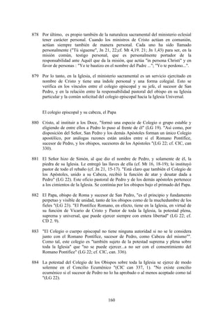 878 Por último, es propio también de la naturaleza sacramental del ministerio eclesial
    tener carácter personal. Cuando los ministros de Cristo actúan en comunión,
    actúan siempre también de manera personal. Cada uno ha sido llamado
    personalmente ("Tú sígueme", Jn 21, 22;cf. Mt 4,19. 21; Jn 1,43) para ser, en la
    misión común, testigo personal, que es personalmente portador de la
    responsabilidad ante Aquél que da la misión, que actúa "in persona Christi" y en
    favor de personas : "Yo te bautizo en el nombre del Padre ..."; "Yo te perdono...".

879 Por lo tanto, en la Iglesia, el ministerio sacramental es un servicio ejercitado en
    nombre de Cristo y tiene una índole personal y una forma colegial. Esto se
    verifica en los vínculos entre el colegio episcopal y su jefe, el sucesor de San
    Pedro, y en la relación entre la responsabilidad pastoral del obispo en su Iglesia
    particular y la común solicitud del colegio episcopal hacia la Iglesia Universal.


     El colegio episcopal y su cabeza, el Papa

880 Cristo, al instituir a los Doce, "formó una especie de Colegio o grupo estable y
    eligiendo de entre ellos a Pedro lo puso al frente de él" (LG 19). "Así como, por
    disposición del Señor, San Pedro y los demás Apóstoles forman un único Colegio
    apostólico, por análogas razones están unidos entre sí el Romano Pontífice,
    sucesor de Pedro, y los obispos, sucesores de los Apóstoles "(LG 22; cf. CIC, can
    330).

881 El Señor hizo de Simón, al que dio el nombre de Pedro, y solamente de él, la
    piedra de su Iglesia. Le entregó las llaves de ella (cf. Mt 16, 18-19); lo instituyó
    pastor de todo el rebaño (cf. Jn 21, 15-17). "Está claro que también el Colegio de
    los Apóstoles, unido a su Cabeza, recibió la función de atar y desatar dada a
    Pedro" (LG 22). Este oficio pastoral de Pedro y de los demás apóstoles pertenece
    a los cimientos de la Iglesia. Se continúa por los obispos bajo el primado del Papa.

882 El Papa, obispo de Roma y sucesor de San Pedro, "es el principio y fundamento
    perpetuo y visible de unidad, tanto de los obispos como de la muchedumbre de los
    fieles "(LG 23). "El Pontífice Romano, en efecto, tiene en la Iglesia, en virtud de
    su función de Vicario de Cristo y Pastor de toda la Iglesia, la potestad plena,
    suprema y universal, que puede ejercer siempre con entera libertad" (LG 22; cf.
    CD 2. 9).

883 "El Colegio o cuerpo episcopal no tiene ninguna autoridad si no se le considera
    junto con el Romano Pontífice, sucesor de Pedro, como Cabeza del mismo"".
    Como tal, este colegio es "también sujeto de la potestad suprema y plena sobre
    toda la Iglesia" que "no se puede ejercer...a no ser con el consentimiento del
    Romano Pontífice" (LG 22; cf. CIC, can. 336).

884 La potestad del Colegio de los Obispos sobre toda la Iglesia se ejerce de modo
    solemne en el Concilio Ecuménico "(CIC can 337, 1). "No existe concilio
    ecuménico si el sucesor de Pedro no lo ha aprobado o al menos aceptado como tal
    "(LG 22).



                                          160
 