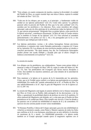885 "Este colegio, en cuanto compuesto de muchos, expresa la diversidad y la unidad
    del Pueblo de Dios; en cuanto reunido bajo una única Cabeza, expresa la unidad
    del rebaño de Dios " (LG 22).

886 "Cada uno de los obispos, por su parte, es el principio y fundamento visible de
    unidad en sus Iglesias particulares" (LG 23). Como tales ejercen "su gobierno
    pastoral sobre la porción del Pueblo de Dios que le ha sido confiada" (LG 23),
    asistidos por los presbíteros y los diáconos. Pero, como miembros del colegio
    episcopal, cada uno de ellos participa de la solicitud por todas las Iglesias (cf. CD
    3), que ejercen primeramente "dirigiendo bien su propia Iglesia, como porción de
    la Iglesia universal", contribuyen eficazmente "al Bien de todo el Cuerpo místico
    que es también el Cuerpo de las Iglesias" (LG 23). Esta solicitud se extenderá
    particularmente a los pobres (cf. Ga 2, 10), a los perseguidos por la fe y a los
    misioneros que trabajan por toda la tierra.

887 Las Iglesias particulares vecinas y de cultura homogénea forman provincias
    eclesiásticas o conjuntos más vastos llamados patriarcados o regiones (cf. Canon
    de los Apóstoles 34). Los obispos de estos territorios pueden reunirse en sínodos o
    concilios provinciales. "De igual manera, hoy día, las Conferencias Episcopales
    pueden prestar una ayuda múltiple y fecunda para que el afecto colegial se
    traduzca concretamente en la práctica"" (LG 23).


      La misión de enseñar

888 Los obispos con los presbíteros, sus colaboradores, "tienen como primer deber el
    anunciar a todos el Evangelio de Dios" (PO 4), según la orden del Señor (cf. Mc
    16, 15). Son "los predicadores del Evangelio que llevan nuevos discípulos a
    Cristo. Son también los maestros auténticos, por estar dotados de la autoridad de
    Cristo" (LG 25).

889 Para mantener a la Iglesia en la pureza de la fe transmitida por los apóstoles,
    Cristo, que es la Verdad, quiso conferir a su Iglesia una participación en su propia
    infalibilidad. Por medio del "sentido sobrenatural de la fe", el Pueblo de Dios "se
    une indefectiblemente a la fe", bajo la guía del Magisterio vivo de la Iglesia (cf.
    LG 12; DV 10).

890 La misión del Magisterio está ligada al carácter definitivo de la Alianza instaurada
    por Dios en Cristo con su Pueblo; debe protegerlo de las desviaciones y de los
    fallos, y garantizarle la posibilidad objetiva de profesar sin error la fe auténtica. El
    oficio pastoral del Magisterio está dirigido, así, a velar para que el Pueblo de Dios
    permanezca en la verdad que libera. Para cumplir este servicio, Cristo ha dotado a
    los pastores con el carisma de infalibilidad en materia de fe y de costumbres. El
    ejercicio de este carisma puede revestir varias modalidades:

891 "El Romano Pontífice, Cabeza del Colegio episcopal, goza de esta infalibilidad en
    virtud de su ministerio cuando, como Pastor y Maestro supremo de todos los fieles
    que confirma en la fe a sus hermanos, proclama por un acto definitivo la doctrina
    en cuestiones de fe y moral... La infalibilidad prometida a la Iglesia reside
    también en el Cuerpo episcopal cuando ejerce el magisterio supremo con el


                                            161
 