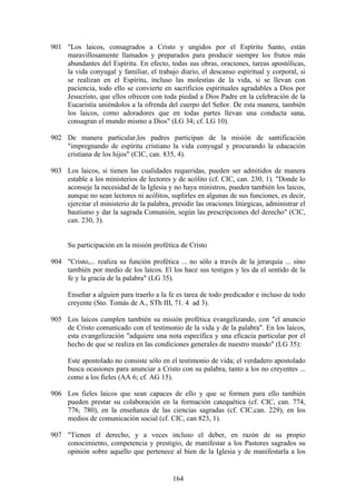 901 "Los laicos, consagrados a Cristo y ungidos por el Espíritu Santo, están
    maravillosamente llamados y preparados para producir siempre los frutos más
    abundantes del Espíritu. En efecto, todas sus obras, oraciones, tareas apostólicas,
    la vida conyugal y familiar, el trabajo diario, el descanso espiritual y corporal, si
    se realizan en el Espíritu, incluso las molestias de la vida, si se llevan con
    paciencia, todo ello se convierte en sacrificios espirituales agradables a Dios por
    Jesucristo, que ellos ofrecen con toda piedad a Dios Padre en la celebración de la
    Eucaristía uniéndolos a la ofrenda del cuerpo del Señor. De esta manera, también
    los laicos, como adoradores que en todas partes llevan una conducta sana,
    consagran el mundo mismo a Dios" (LG 34; cf. LG 10).

902 De manera particular,los padres participan de la misión de santificación
    "impregnando de espíritu cristiano la vida conyugal y procurando la educación
    cristiana de los hijos" (CIC, can. 835, 4).

903 Los laicos, si tienen las cualidades requeridas, pueden ser admitidos de manera
    estable a los ministerios de lectores y de acólito (cf. CIC, can. 230, 1). "Donde lo
    aconseje la necesidad de la Iglesia y no haya ministros, pueden también los laicos,
    aunque no sean lectores ni acólitos, suplirles en algunas de sus funciones, es decir,
    ejercitar el ministerio de la palabra, presidir las oraciones litúrgicas, administrar el
    bautismo y dar la sagrada Comunión, según las prescripciones del derecho" (CIC,
    can. 230, 3).


      Su participación en la misión profética de Cristo

904 "Cristo,... realiza su función profética ... no sólo a través de la jerarquía ... sino
    también por medio de los laicos. El los hace sus testigos y les da el sentido de la
    fe y la gracia de la palabra" (LG 35).

      Enseñar a alguien para traerlo a la fe es tarea de todo predicador e incluso de todo
      creyente (Sto. Tomás de A., STh III, 71. 4 ad 3).

905 Los laicos cumplen también su misión profética evangelizando, con "el anuncio
    de Cristo comunicado con el testimonio de la vida y de la palabra". En los laicos,
    esta evangelización "adquiere una nota específica y una eficacia particular por el
    hecho de que se realiza en las condiciones generales de nuestro mundo" (LG 35):

      Este apostolado no consiste sólo en el testimonio de vida; el verdadero apostolado
      busca ocasiones para anunciar a Cristo con su palabra, tanto a los no creyentes ...
      como a los fieles (AA 6; cf. AG 15).

906 Los fieles laicos que sean capaces de ello y que se formen para ello también
    pueden prestar su colaboración en la formación catequética (cf. CIC, can. 774,
    776, 780), en la enseñanza de las ciencias sagradas (cf. CIC,can. 229), en los
    medios de comunicación social (cf. CIC, can 823, 1).

907 "Tienen el derecho, y a veces incluso el deber, en razón de su propio
    conocimiento, competencia y prestigio, de manifestar a los Pastores sagrados su
    opinión sobre aquello que pertenece al bien de la Iglesia y de manifestarla a los


                                            164
 
