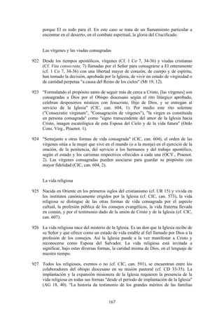 porque El es todo para él. En este caso se trata de un llamamiento particular a
     encontrar en el desierto, en el combate espiritual, la gloria del Crucificado.


     Las vírgenes y las viudas consagradas

922 Desde los tiempos apostólicos, vírgenes (Cf. 1 Co 7, 34-36) y viudas cristianas
    (Cf. Vita consecrata, 7) llamadas por el Señor para consagrarse a El enteramente
    (cf. 1 Co 7, 34-36) con una libertad mayor de corazón, de cuerpo y de espíritu,
    han tomado la decisión, aprobada por la Iglesia, de vivir en estado de virginidad o
    de castidad perpetua "a causa del Reino de los cielos" (Mt 19, 12).

923 "Formulando el propósito santo de seguir más de cerca a Cristo, [las vírgenes] son
    consagradas a Dios por el Obispo diocesano según el rito litúrgico aprobado,
    celebran desposorios místicos con Jesucristo, Hijo de Dios, y se entregan al
    servicio de la Iglesia" (CIC, can. 604, 1). Por medio este rito solemne
    ("Consecratio virginum", "Consagración de vírgenes"), "la virgen es constituida
    en persona consagrada" como "signo transcendente del amor de la Iglesia hacia
    Cristo, imagen escatológica de esta Esposa del Cielo y de la vida futura" (Ordo
    Cons. Virg., Praenot. 1).

924 "Semejante a otras formas de vida consagrada" (CIC, can. 604), el orden de las
    vírgenes sitúa a la mujer que vive en el mundo (o a la monja) en el ejercicio de la
    oración, de la penitencia, del servicio a los hermanos y del trabajo apostólico,
    según el estado y los carismas respectivos ofrecidos a cada una (OCV., Praenot.
    2). Las vírgenes consagradas pueden asociarse para guardar su propósito con
    mayor fidelidad (CIC, can. 604, 2).


     La vida religiosa

925 Nacida en Oriente en los primeros siglos del cristianismo (cf. UR 15) y vivida en
    los institutos canónicamente erigidos por la Iglesia (cf. CIC, can. 573), la vida
    religiosa se distingue de las otras formas de vida consagrada por el aspecto
    cultual, la profesión pública de los consejos evangélicos, la vida fraterna llevada
    en común, y por el testimonio dado de la unión de Cristo y de la Iglesia (cf. CIC,
    can. 607).

926 La vida religiosa nace del misterio de la Iglesia. Es un don que la Iglesia recibe de
    su Señor y que ofrece como un estado de vida estable al fiel llamado por Dios a la
    profesión de los consejos. Así la Iglesia puede a la vez manifestar a Cristo y
    reconocerse como Esposa del Salvador. La vida religiosa está invitada a
    significar, bajo estas diversas formas, la caridad misma de Dios, en el lenguaje de
    nuestro tiempo.

927 Todos los religiosos, exentos o no (cf. CIC, can. 591), se encuentran entre los
    colaboradores del obispo diocesano en su misión pastoral (cf. CD 33-35). La
    implantación y la expansión misionera de la Iglesia requieren la presencia de la
    vida religiosa en todas sus formas "desde el período de implantación de la Iglesia"
    (AG 18, 40). "La historia da testimonio de los grandes méritos de las familias


                                          167
 