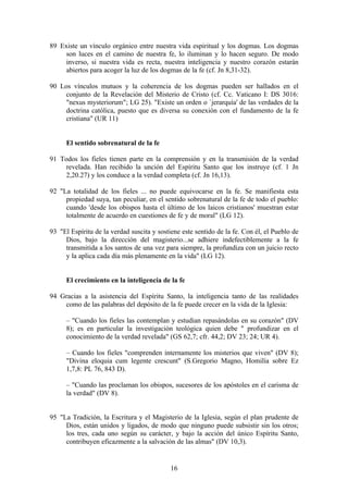 89 Existe un vínculo orgánico entre nuestra vida espiritual y los dogmas. Los dogmas
     son luces en el camino de nuestra fe, lo iluminan y lo hacen seguro. De modo
     inverso, si nuestra vida es recta, nuestra inteligencia y nuestro corazón estarán
     abiertos para acoger la luz de los dogmas de la fe (cf. Jn 8,31-32).

90 Los vínculos mutuos y la coherencia de los dogmas pueden ser hallados en el
     conjunto de la Revelación del Misterio de Cristo (cf. Cc. Vaticano I: DS 3016:
     "nexus mysteriorum"; LG 25). "Existe un orden o `jerarquía' de las verdades de la
     doctrina católica, puesto que es diversa su conexión con el fundamento de la fe
     cristiana" (UR 11)


      El sentido sobrenatural de la fe

91 Todos los fieles tienen parte en la comprensión y en la transmisión de la verdad
     revelada. Han recibido la unción del Espíritu Santo que los instruye (cf. 1 Jn
     2,20.27) y los conduce a la verdad completa (cf. Jn 16,13).

92 "La totalidad de los fieles ... no puede equivocarse en la fe. Se manifiesta esta
     propiedad suya, tan peculiar, en el sentido sobrenatural de la fe de todo el pueblo:
     cuando 'desde los obispos hasta el último de los laicos cristianos' muestran estar
     totalmente de acuerdo en cuestiones de fe y de moral" (LG 12).

93 "El Espíritu de la verdad suscita y sostiene este sentido de la fe. Con él, el Pueblo de
     Dios, bajo la dirección del magisterio...se adhiere indefectiblemente a la fe
     transmitida a los santos de una vez para siempre, la profundiza con un juicio recto
     y la aplica cada día más plenamente en la vida" (LG 12).


      El crecimiento en la inteligencia de la fe

94 Gracias a la asistencia del Espíritu Santo, la inteligencia tanto de las realidades
    como de las palabras del depósito de la fe puede crecer en la vida de la Iglesia:

      – "Cuando los fieles las contemplan y estudian repasándolas en su corazón" (DV
      8); es en particular la investigación teológica quien debe " profundizar en el
      conocimiento de la verdad revelada" (GS 62,7; cfr. 44,2; DV 23; 24; UR 4).

      – Cuando los fieles "comprenden internamente los misterios que viven" (DV 8);
      "Divina eloquia cum legente crescunt" (S.Gregorio Magno, Homilía sobre Ez
      1,7,8: PL 76, 843 D).

      – "Cuando las proclaman los obispos, sucesores de los apóstoles en el carisma de
      la verdad" (DV 8).


95 "La Tradición, la Escritura y el Magisterio de la Iglesia, según el plan prudente de
     Dios, están unidos y ligados, de modo que ninguno puede subsistir sin los otros;
     los tres, cada uno según su carácter, y bajo la acción del único Espíritu Santo,
     contribuyen eficazmente a la salvación de las almas" (DV 10,3).


                                            16
 