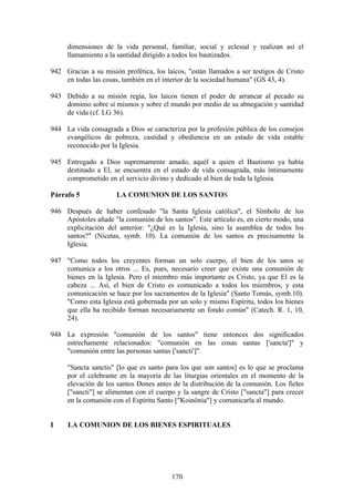 dimensiones de la vida personal, familiar, social y eclesial y realizan así el
     llamamiento a la santidad dirigido a todos los bautizados.

942 Gracias a su misión profética, los laicos, "están llamados a ser testigos de Cristo
    en todas las cosas, también en el interior de la sociedad humana" (GS 43, 4).

943 Debido a su misión regia, los laicos tienen el poder de arrancar al pecado su
    dominio sobre sí mismos y sobre el mundo por medio de su abnegación y santidad
    de vida (cf. LG 36).

944 La vida consagrada a Dios se caracteriza por la profesión pública de los consejos
    evangélicos de pobreza, castidad y obediencia en un estado de vida estable
    reconocido por la Iglesia.

945 Entregado a Dios supremamente amado, aquél a quien el Bautismo ya había
    destinado a El, se encuentra en el estado de vida consagrada, más íntimamente
    comprometido en el servicio divino y dedicado al bien de toda la Iglesia.

Párrafo 5             LA COMUNION DE LOS SANTOS

946 Después de haber confesado "la Santa Iglesia católica", el Símbolo de los
    Apóstoles añade "la comunión de los santos". Este artículo es, en cierto modo, una
    explicitación del anterior: "¿Qué es la Iglesia, sino la asamblea de todos los
    santos?" (Nicetas, symb. 10). La comunión de los santos es precisamente la
    Iglesia.

947 "Como todos los creyentes forman un solo cuerpo, el bien de los unos se
    comunica a los otros ... Es, pues, necesario creer que existe una comunión de
    bienes en la Iglesia. Pero el miembro más importante es Cristo, ya que El es la
    cabeza ... Así, el bien de Cristo es comunicado a todos los miembros, y esta
    comunicación se hace por los sacramentos de la Iglesia" (Santo Tomás, symb.10).
    "Como esta Iglesia está gobernada por un solo y mismo Espíritu, todos los bienes
    que ella ha recibido forman necesariamente un fondo común" (Catech. R. 1, 10,
    24).

948 La expresión "comunión de los santos" tiene entonces dos significados
    estrechamente relacionados: "comunión en las cosas santas ['sancta']" y
    "comunión entre las personas santas ['sancti']".

     "Sancta sanctis" [lo que es santo para los que son santos] es lo que se proclama
     por el celebrante en la mayoría de las liturgias orientales en el momento de la
     elevación de los santos Dones antes de la distribución de la comunión. Los fieles
     ["sancti"] se alimentan con el cuerpo y la sangre de Cristo ["sancta"] para crecer
     en la comunión con el Espíritu Santo ["Koinônia"] y comunicarla al mundo.


I    LA COMUNION DE LOS BIENES ESPIRITUALES




                                         170
 