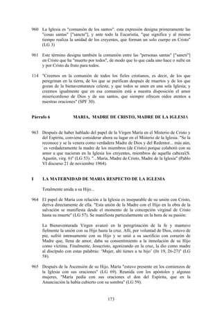 960 La Iglesia es "comunión de los santos": esta expresión designa primeramente las
    "cosas santas" ["sancta"], y ante todo la Eucaristía, "que significa y al mismo
    tiempo realiza la unidad de los creyentes, que forman un solo cuerpo en Cristo"
    (LG 3)

961 Este término designa también la comunión entre las "personas santas" ["sancti"]
    en Cristo que ha "muerto por todos", de modo que lo que cada uno hace o sufre en
    y por Cristo da fruto para todos.

114 "Creemos en la comunión de todos los fieles cristianos, es decir, de los que
    peregrinan en la tierra, de los que se purifican después de muertos y de los que
    gozan de la bienaventuranza celeste, y que todos se unen en una sola Iglesia; y
    creemos igualmente que en esa comunión está a nuestra disposición el amor
    misericordioso de Dios y de sus santos, que siempre ofrecen oídos atentos a
    nuestras oraciones" (SPF 30).


Párrafo 6              MARIA, MADRE DE CRISTO, MADRE DE LA IGLESIA


963 Después de haber hablado del papel de la Virgen María en el Misterio de Cristo y
    del Espíritu, conviene considerar ahora su lugar en el Misterio de la Iglesia. "Se la
    reconoce y se la venera como verdadera Madre de Dios y del Redentor... más aún,
    `es verdaderamente la madre de los miembros (de Cristo) porque colaboró con su
    amor a que nacieran en la Iglesia los creyentes, miembros de aquella cabeza'(S.
    Agustín, virg. 6)" (LG 53). "...María, Madre de Cristo, Madre de la Iglesia" (Pablo
    VI discurso 21 de noviembre 1964).


I     LA MATERNIDAD DE MARIA RESPECTO DE LA IGLESIA

     Totalmente unida a su Hijo...

964 El papel de María con relación a la Iglesia es inseparable de su unión con Cristo,
    deriva directamente de ella. "Esta unión de la Madre con el Hijo en la obra de la
    salvación se manifiesta desde el momento de la concepción virginal de Cristo
    hasta su muerte" (LG 57). Se manifiesta particularmente en la hora de su pasión:

     La Bienaventurada Virgen avanzó en la peregrinación de la fe y mantuvo
     fielmente la unión con su Hijo hasta la cruz. Allí, por voluntad de Dios, estuvo de
     pie, sufrió intensamente con su Hijo y se unió a su sacrificio con corazón de
     Madre que, llena de amor, daba su consentimiento a la inmolación de su Hijo
     como víctima. Finalmente, Jesucristo, agonizando en la cruz, la dio como madre
     al discípulo con estas palabras: ‘Mujer, ahí tienes a tu hijo’ (Jn 19, 26-27)" (LG
     58).

965 Después de la Ascensión de su Hijo, María "estuvo presente en los comienzos de
    la Iglesia con sus oraciones" (LG 69). Reunida con los apóstoles y algunas
    mujeres, "María pedía con sus oraciones el don del Espíritu, que en la
    Anunciación la había cubierto con su sombra" (LG 59).


                                          173
 