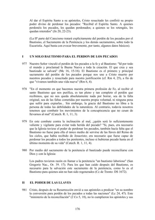 Al dar el Espíritu Santo a su apóstoles, Cristo resucitado les confirió su propio
     poder divino de perdonar los pecados: "Recibid el Espíritu Santo. A quienes
     perdonéis los pecados, les quedan perdonados; a quienes se los retengáis, les
     quedan retenidos" (Jn 20, 22-23).

     (La IIª parte del Catecismo tratará explícitamente del perdón de los pecados por el
     Bautismo, el Sacramento de la Penitencia y los demás sacramentos, sobre todo la
     Eucaristía. Aquí basta con evocar brevemente, por tanto, algunos datos básicos).


I    UN SOLO BAUTISMO PARA EL PERDON DE LOS PECADOS

977 Nuestro Señor vinculó el perdón de los pecados a la fe y al Bautismo: "Id por todo
    el mundo y proclamad la Buena Nueva a toda la creación. El que crea y sea
    bautizado se salvará" (Mc 16, 15-16). El Bautismo es el primero y principal
    sacramento del perdón de los pecados porque nos une a Cristo muerto por
    nuestros pecados y resucitado para nuestra justificación (cf. Rm 4, 25), a fin de
    que "vivamos también una vida nueva" (Rm 6, 4).

978 "En el momento en que hacemos nuestra primera profesión de Fe, al recibir el
    santo Bautismo que nos purifica, es tan pleno y tan completo el perdón que
    recibimos, que no nos queda absolutamente nada por borrar, sea de la falta
    original, sea de las faltas cometidas por nuestra propia voluntad, ni ninguna pena
    que sufrir para expiarlas... Sin embargo, la gracia del Bautismo no libra a la
    persona de todas las debilidades de la naturaleza. Al contrario, todavía nosotros
    tenemos que combatir los movimientos de la concupiscencia que no cesan de
    llevarnos al mal" (Catech. R. 1, 11, 3).

979 En este combate contra la inclinación al mal, ¿quién será lo suficientemente
    valiente y vigilante para evitar toda herida del pecado? "Si, pues, era necesario
    que la Iglesia tuviese el poder de perdonar los pecados, también hacía falta que el
    Bautismo no fuese para ella el único medio de servirse de las llaves del Reino de
    los cielos, que había recibido de Jesucristo; era necesario que fuese capaz de
    perdonar los pecados a todos los penitentes, incluso si hubieran pecado hasta en el
    último momento de su vida" (Catech. R. 1, 11, 4).

980 Por medio del sacramento de la penitencia el bautizado puede reconciliarse con
    Dios y con la Iglesia:

     Los padres tuvieron razón en llamar a la penitencia "un bautismo laborioso" (San
     Gregorio Nac., Or. 39. 17). Para los que han caído después del Bautismo, es
     necesario para la salvación este sacramento de la penitencia, como lo es el
     Bautismo para quienes aún no han sido regenerados (Cc de Trento: DS 1672).


II    EL PODER DE LAS LLAVES

981 Cristo, después de su Resurrección envió a sus apóstoles a predicar "en su nombre
    la conversión para perdón de los pecados a todas las naciones" (Lc 24, 47). Este
    "ministerio de la reconciliación" (2 Co 5, 18), no lo cumplieron los apóstoles y sus


                                          176
 