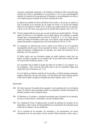 sucesores anunciando solamente a los hombres el perdón de Dios merecido para
     nosotros por Cristo y llamándoles a la conversión y a la fe, sino comunicándoles
     también la remisión de los pecados por el Bautismo y reconciliándolos con Dios y
     con la Iglesia gracias al poder de las llaves recibido de Cristo:

     La Iglesia ha recibido las llaves del Reino de los cielos, a fin de que se realice en
     ella la remisión de los pecados por la sangre de Cristo y la acción del Espíritu
     Santo. En esta Iglesia es donde revive el alma, que estaba muerta por los pecados,
     a fin de vivir con Cristo, cuya gracia nos ha salvado (San Agustín, serm. 214, 11).

982 No hay ninguna falta por grave que sea que la Iglesia no pueda perdonar. "No hay
    nadie, tan perverso y tan culpable, que no deba esperar con confianza su perdón
    siempre que su arrepentimiento sea sincero" (Catech. R. 1, 11, 5). Cristo, que ha
    muerto por todos los hombres, quiere que, en su Iglesia, estén siempre abiertas las
    puertas del perdón a cualquiera que vuelva del pecado (cf. Mt 18, 21-22).

983 La catequesis se esforzará por avivar y nutrir en los fieles la fe en la grandeza
    incomparable del don que Cristo resucitado ha hecho a su Iglesia: la misión y el
    poder de perdonar verdaderamente los pecados, por medio del ministerio de los
    apóstoles y de sus sucesores:

     El Señor quiere que sus discípulos tengan un poder inmenso: quiere que sus
     pobres servidores cumplan en su nombre todo lo que había hecho cuando estaba
     en la tierra (San Ambrosio, poenit. 1, 34).

     Los sacerdotes han recibido un poder que Dios no ha dado ni a los ángeles, ni a
     los arcángeles... Dios sanciona allá arriba todo lo que los sacerdotes hagan aquí
     abajo (San Juan Crisóstomo, sac. 3, 5).

     Si en la Iglesia no hubiera remisión de los pecados, no habría ninguna esperanza,
     ninguna expectativa de una vida eterna y de una liberación eterna. Demos gracias
     a Dios que ha dado a la Iglesia semejante don (San Agustín, serm. 213, 8).


RESUMEN

984 El Credo relaciona "el perdón de los pecados" con la profesión de fe en el Espíritu
    Santo. En efecto, Cristo resucitado confió a los apóstoles el poder de perdonar los
    pecados cuando les dio el Espíritu Santo.

985 El Bautismo es el primero y principal sacramento para el perdón de los pecados:
    nos une a Cristo muerto y resucitado y nos da el Espíritu Santo.

986 Por voluntad de Cristo, la Iglesia posee el poder de perdonar los pecados de los
    bautizados y ella lo ejerce de forma habitual en el sacramento de la penitencia por
    medio de los obispos y de los presbíteros.

987 "En la remisión de los pecados, los sacerdotes y los sacramentos son meros
    instrumentos de los que quiere servirse nuestro Señor Jesucristo, único autor y



                                          177
 