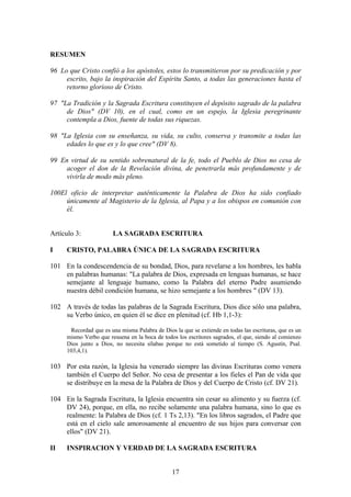 RESUMEN

96 Lo que Cristo confió a los apóstoles, estos lo transmitieron por su predicación y por
     escrito, bajo la inspiración del Espíritu Santo, a todas las generaciones hasta el
     retorno glorioso de Cristo.

97 "La Tradición y la Sagrada Escritura constituyen el depósito sagrado de la palabra
     de Dios" (DV 10), en el cual, como en un espejo, la Iglesia peregrinante
     contempla a Dios, fuente de todas sus riquezas.

98 "La Iglesia con su enseñanza, su vida, su culto, conserva y transmite a todas las
     edades lo que es y lo que cree" (DV 8).

99 En virtud de su sentido sobrenatural de la fe, todo el Pueblo de Dios no cesa de
     acoger el don de la Revelación divina, de penetrarla más profundamente y de
     vivirla de modo más pleno.

100El oficio de interpretar auténticamente la Palabra de Dios ha sido confiado
     únicamente al Magisterio de la Iglesia, al Papa y a los obispos en comunión con
     él.


Artículo 3:            LA SAGRADA ESCRITURA

I    CRISTO, PALABRA ÚNICA DE LA SAGRADA ESCRITURA

101 En la condescendencia de su bondad, Dios, para revelarse a los hombres, les habla
    en palabras humanas: "La palabra de Dios, expresada en lenguas humanas, se hace
    semejante al lenguaje humano, como la Palabra del eterno Padre asumiendo
    nuestra débil condición humana, se hizo semejante a los hombres " (DV 13).

102 A través de todas las palabras de la Sagrada Escritura, Dios dice sólo una palabra,
    su Verbo único, en quien él se dice en plenitud (cf. Hb 1,1-3):

      Recordad que es una misma Palabra de Dios la que se extiende en todas las escrituras, que es un
     mismo Verbo que resuena en la boca de todos los escritores sagrados, el que, siendo al comienzo
     Dios junto a Dios, no necesita sílabas porque no está sometido al tiempo (S. Agustín, Psal.
     103,4,1).

103 Por esta razón, la Iglesia ha venerado siempre las divinas Escrituras como venera
    también el Cuerpo del Señor. No cesa de presentar a los fieles el Pan de vida que
    se distribuye en la mesa de la Palabra de Dios y del Cuerpo de Cristo (cf. DV 21).

104 En la Sagrada Escritura, la Iglesia encuentra sin cesar su alimento y su fuerza (cf.
    DV 24), porque, en ella, no recibe solamente una palabra humana, sino lo que es
    realmente: la Palabra de Dios (cf. 1 Ts 2,13). "En los libros sagrados, el Padre que
    está en el cielo sale amorosamente al encuentro de sus hijos para conversar con
    ellos" (DV 21).

II   INSPIRACION Y VERDAD DE LA SAGRADA ESCRITURA


                                                17
 