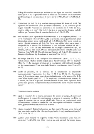 El Rey del mundo a nosotros que morimos por sus leyes, nos resucitará a una vida
     eterna (2 M 7, 9). Es preferible morir a manos de los hombres con la esperanza
     que Dios otorga de ser resucitados de nuevo por él (2 M 7, 14; cf. 7, 29; Dn 12, 1-
     13).

993 Los fariseos (cf. Hch 23, 6) y muchos contemporáneos del Señor (cf. Jn 11, 24)
    esperaban la resurrección. Jesús la enseña firmemente. A los saduceos que la
    niegan responde: "Vosotros no conocéis ni las Escrituras ni el poder de Dios,
    vosotros estáis en el error" (Mc 12, 24). La fe en la resurrección descansa en la fe
    en Dios que "no es un Dios de muertos sino de vivos" (Mc 12, 27).

994 Pero hay más: Jesús liga la fe en la resurrección a la fe en su propia persona: "Yo
    soy la resurrección y la vida" (Jn 11, 25). Es el mismo Jesús el que resucitará en el
    último día a quienes hayan creído en él. (cf. Jn 5, 24-25; 6, 40) y hayan comido su
    cuerpo y bebido su sangre (cf. Jn 6, 54). En su vida pública ofrece ya un signo y
    una prenda de la resurrección devolviendo la vida a algunos muertos (cf. Mc 5,
    21-42; Lc 7, 11-17; Jn 11), anunciando así su propia Resurrección que, no
    obstante, será de otro orden. De este acontecimiento único, El habla como del
    "signo de Jonás" (Mt 12, 39), del signo del Templo (cf. Jn 2, 19-22): anuncia su
    Resurrección al tercer día después de su muerte (cf. Mc 10, 34).

995 Ser testigo de Cristo es ser "testigo de su Resurrección" (Hch 1, 22; cf. 4, 33),
    "haber comido y bebido con El después de su Resurrección de entre los muertos"
    (Hch 10, 41). La esperanza cristiana en la resurrección está totalmente marcada
    por los encuentros con Cristo resucitado. Nosotros resucitaremos como El, con El,
    por El.

996 Desde el principio, la fe cristiana en la resurrección ha encontrado
    incomprensiones y oposiciones (cf. Hch 17, 32; 1 Co 15, 12-13). "En ningún
    punto la fe cristiana encue ntra más contradicción que en la resurrección de la
    carne" (San Agustín, psal. 88, 2, 5). Se acepta muy comúnmente que, después de
    la muerte, la vida de la persona humana continúa de una forma espiritual. Pero
    ¿cómo creer que este cuerpo tan manifiestamente mortal pueda resucitar a la vida
    eterna?


     Cómo resucitan los muertos

997 ¿Qué es resucitar? En la muerte, separación del alma y el cuerpo, el cuerpo del
    hombre cae en la corrupción, mientras que su alma va al encuentro con Dios, en
    espera de reunirse con su cuerpo glorificado. Dios en su omnipotencia dará
    definitivamente a nuestros cuerpos la vida incorruptible uniéndolos a nuestras
    almas, por la virtud de la Resurrección de Jesús.

998 ¿Quién resucitará? Todos los hombres que han muerto:"los que hayan hecho el
    bien resucitarán para la vida, y los que hayan hecho el mal, para la condenación"
    (Jn 5, 29; cf. Dn 12, 2).

999 ¿Cómo? Cristo resucitó con su propio cuerpo: "Mirad mis manos y mis pies; soy
    yo mismo" (Lc 24, 39); pero El no volvió a una vida terrenal. Del mismo modo,


                                          179
 