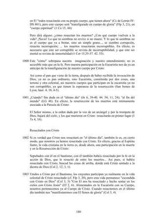 en El "todos resucitarán con su propio cuerpo, que tienen ahora" (Cc de Letrán IV:
     DS 801), pero este cuerpo será "transfigurado en cuerpo de gloria" (Flp 3, 21), en
     "cuerpo espiritual" (1 Co 15, 44):

     Pero dirá alguno: ¿cómo resucitan los muertos? ¿Con qué cuerpo vuelven a la
     vida? ¡Necio! Lo que tú siembras no revive si no muere. Y lo que tú siembras no
     es el cuerpo que va a brotar, sino un simple grano..., se siembra corrupción,
     resucita incorrupción; ... los muertos resucitarán incorruptibles. En efecto, es
     necesario que este ser corruptible se revista de incorruptibilidad; y que este ser
     mortal se revista de inmortalidad (1 Cor 15,35-37. 42. 53).

1000 Este "cómo" sobrepasa nuestra imaginación y nuestro entendimiento; no es
     accesible más que en la fe. Pero nuestra participación en la Eucaristía nos da ya un
     anticipo de la transfiguración de nuestro cuerpo por Cristo:

     Así como el pan que viene de la tierra, después de haber recibido la invocación de
     Dios, ya no es pan ordinario, sino Eucaristía, constituida por dos cosas, una
     terrena y otra celestial, así nuestros cuerpos que participan en la eucaristía ya no
     son corruptibles, ya que tienen la esperanza de la resurrección (San Ireneo de
     Lyon, haer. 4, 18, 4-5).

1001 ¿Cuándo? Sin duda en el "último día" (Jn 6, 39-40. 44. 54; 11, 24); "al fin del
     mundo" (LG 48). En efecto, la resurrección de los muertos está íntimamente
     asociada a la Parusía de Cristo:

     El Señor mismo, a la orden dada por la voz de un arcángel y por la trompeta de
     Dios, bajará del cielo, y los que murieron en Cristo resucitarán en primer lugar (1
     Ts 4, 16).


     Resucitados con Cristo

1002 Si es verdad que Cristo nos resucitará en "el último día", también lo es, en cierto
     modo, que nosotros ya hemos resucitado con Cristo. En efecto, gracias al Espíritu
     Santo, la vida cristiana en la tierra es, desde ahora, una participación en la muerte
     y en la Resurrección de Cristo:

     Sepultados con él en el bautismo, con él también habéis resucitado por la fe en la
     acción de Dios, que le resucitó de entre los muertos... Así pues, si habéis
     resucitado con Cristo, buscad las cosas de arriba, donde está Cristo sentado a la
     diestra de Dios (Col 2, 12; 3, 1).

1003 Unidos a Cristo por el Bautismo, los creyentes participan ya realmente en la vida
     celestial de Cristo resucitado (cf. Flp 3, 20), pero esta vida permanece "escondida
     con Cristo en Dios" (Col 3, 3) "Con El nos ha resucitado y hecho sentar en los
     cielos con Cristo Jesús" (Ef 2, 6). Alimentados en la Eucaristía con su Cuerpo,
     nosotros pertenecemos ya al Cuerpo de Cristo. Cuando resucitemos en el último
     día también nos "manifestaremos con El llenos de gloria" (Col 3, 4).




                                           180
 