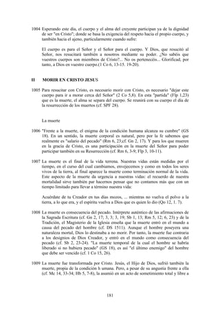 1004 Esperando este día, el cuerpo y el alma del creyente participan ya de la dignidad
     de ser "en Cristo"; donde se basa la exigencia del respeto hacia el propio cuerpo, y
     también hacia el ajeno, particularmente cuando sufre:

     El cuerpo es para el Señor y el Señor para el cuerpo. Y Dios, que resucitó al
     Señor, nos resucitará también a nosotros mediante su poder. ¿No sabéis que
     vuestros cuerpos son miembros de Cristo?... No os pertenecéis... Glorificad, por
     tanto, a Dios en vuestro cuerpo.(1 Co 6, 13-15. 19-20).


II    MORIR EN CRISTO JESUS

1005 Para resucitar con Cristo, es necesario morir con Cristo, es necesario "dejar este
     cuerpo para ir a morar cerca del Señor" (2 Co 5,8). En esta "partida" (Flp 1,23)
     que es la muerte, el alma se separa del cuerpo. Se reunirá con su cuerpo el día de
     la resurrección de los muertos (cf. SPF 28).


     La muerte

1006 "Frente a la muerte, el enigma de la condición humana alcanza su cumbre" (GS
     18). En un sentido, la muerte corporal es natural, pero por la fe sabemos que
     realmente es "salario del pecado" (Rm 6, 23;cf. Gn 2, 17). Y para los que mueren
     en la gracia de Cristo, es una participación en la muerte del Señor para poder
     participar también en su Resurrección (cf. Rm 6, 3-9; Flp 3, 10-11).

1007 La muerte es el final de la vida terrena. Nuestras vidas están medidas por el
     tiempo, en el curso del cual cambiamos, envejecemos y como en todos los seres
     vivos de la tierra, al final aparece la muerte como terminación normal de la vida.
     Este aspecto de la muerte da urgencia a nuestras vidas: el recuerdo de nuestra
     mortalidad sirve también par hacernos pensar que no contamos más que con un
     tiempo limitado para llevar a término nuestra vida:

     Acuérdate de tu Creador en tus días mozos, ... mientras no vuelva el polvo a la
     tierra, a lo que era, y el espíritu vuelva a Dios que es quien lo dio (Qo 12, 1. 7).

1008 La muerte es consecuencia del pecado. Intérprete auténtico de las afirmaciones de
     la Sagrada Escritura (cf. Gn 2, 17; 3, 3; 3, 19; Sb 1, 13; Rm 5, 12; 6, 23) y de la
     Tradición, el Magisterio de la Iglesia enseña que la muerte entró en el mundo a
     causa del pecado del hombre (cf. DS 1511). Aunque el hombre poseyera una
     naturaleza mortal, Dios lo destinaba a no morir. Por tanto, la muerte fue contraria
     a los designios de Dios Creador, y entró en el mundo como consecuencia del
     pecado (cf. Sb 2, 23-24). "La muerte temporal de la cual el hombre se habría
     liberado si no hubiera pecado" (GS 18), es así "el último enemigo" del hombre
     que debe ser vencido (cf. 1 Co 15, 26).

1009 La muerte fue transformada por Cristo. Jesús, el Hijo de Dios, sufrió también la
     muerte, propia de la condición h umana. Pero, a pesar de su angustia frente a ella
     (cf. Mc 14, 33-34; Hb 5, 7-8), la asumió en un acto de sometimiento total y libre a



                                          181
 