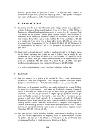 Hacedor, que te formó del polvo de la tierra. Y al dejar esta vida, salgan a tu
     encuentro la Virgen María y todos los ángeles y santos. ... Que puedas contemplar
     cara a cara a tu Redentor... (OEx. "Commendatio animae").


I    EL JUICIO PARTICULAR

1021 La muerte pone fin a la vida del hombre como tiempo abierto a la aceptación o
     rechazo de la gracia divina manifestada en Cristo (cf. 2 Tm 1, 9-10). El Nuevo
     Testamento habla del juicio principalmente en la perspectiv a del encuentro final
     con Cristo en su segunda venida; pero también asegura reiteradamente la
     existencia de la retribución inmediata después de la muerte de cada uno con
     consecuencia de sus obras y de su fe. La parábola del pobre Lázaro (cf. Lc 16, 22)
     y la palabra de Cristo en la Cruz al buen ladrón (cf. Lc 23, 43), así como otros
     textos del Nuevo Testamento (cf. 2 Co 5,8; Flp 1, 23; Hb 9, 27; 12, 23) hablan de
     un último destino del alma (cf. Mt 16, 26) que puede ser diferente para unos y
     para otros.

1022 Cada hombre, después de morir, recibe en su alma inmortal su retribución eterna
     en un juicio particular que refiere su vida a Cristo, bien a través de una
     purificación (cf. Cc de Lyon: DS 857-858; Cc de Florencia: DS 1304-1306; Cc de
     Trento: DS 1820), bien para entrar inmediatamente en la bienaventuranza del
     cielo (cf. Benedicto XII: DS 1000-1001; Juan XXII: DS 990), bien para
     condenarse inmediatamente para siempre (cf. Benedicto XII: DS 1002).

     A la tarde te examinarán en el amor (San Juan de la Cruz, dichos 64).


II    EL CIELO

1023 Los que mueren en la gracia y la amistad de Dios y están perfectamente
     purificados, viven para siempre con Cristo. Son para siempre semejantes a Dios,
     porque lo ven "tal cual es" (1 Jn 3, 2), cara a cara (cf. 1 Co 13, 12; Ap 22, 4):

     Definimos con la autoridad apostólica: que, según la disposición general de Dios,
     las almas de todos los santos ... y de todos los demás fieles muertos después de
     recibir el bautismo de Cristo en los que no había nada que purificar cuando
     murieron;... o en caso de que tuvieran o tengan algo que purificar, una vez que
     estén purificadas después de la muerte ... aun antes de la reasunción de sus
     cuerpos y del juicio final, después de la Ascensión al cielo del Salvador,
     Jesucristo Nuestro Señor, estuvieron, están y estarán en el cielo, en el reino de los
     cielos y paraíso celestial con Cristo, admitidos en la compañía de los ángeles. Y
     después de la muerte y pasión de nuestro Señor Jesucristo vieron y ven la divina
     esencia con una visión intuitiva y cara a cara, sin mediación de ninguna criatura
     (Benedicto XII: DS 1000; cf. LG 49).

1024 Esta vida perfecta con la Santísima Trinidad, esta comunión de vida y de amor
     con Ella, con la Virgen María, los ángeles y todos los bienaventurados se llama
     "el cielo" . El cielo es el fin último y la realización de las aspiraciones más
     profundas del hombre, el estado supremo y definitivo de dicha.


                                          184
 