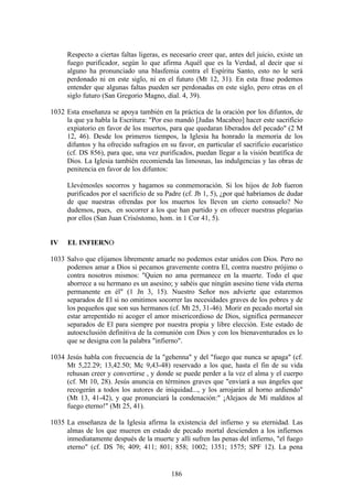 Respecto a ciertas faltas ligeras, es necesario creer que, antes del juicio, existe un
     fuego purificador, según lo que afirma Aquél que es la Verdad, al decir que si
     alguno ha pronunciado una blasfemia contra el Espíritu Santo, esto no le será
     perdonado ni en este siglo, ni en el futuro (Mt 12, 31). En esta frase podemos
     entender que algunas faltas pueden ser perdonadas en este siglo, pero otras en el
     siglo futuro (San Gregorio Magno, dial. 4, 39).

1032 Esta enseñanza se apoya también en la práctica de la oración por los difuntos, de
     la que ya habla la Escritura: "Por eso mandó [Judas Macabeo] hacer este sacrificio
     expiatorio en favor de los muertos, para que quedaran liberados del pecado" (2 M
     12, 46). Desde los primeros tiempos, la Iglesia ha honrado la memoria de los
     difuntos y ha ofrecido sufragios en su favor, en particular el sacrificio eucarístico
     (cf. DS 856), para que, una vez purificados, puedan llegar a la visión beatífica de
     Dios. La Iglesia también recomienda las limosnas, las indulgencias y las obras de
     penitencia en favor de los difuntos:

     Llevémosles socorros y hagamos su conmemoración. Si los hijos de Job fueron
     purificados por el sacrificio de su Padre (cf. Jb 1, 5), ¿por qué habríamos de dudar
     de que nuestras ofrendas por los muertos les lleven un cierto consuelo? No
     dudemos, pues, en socorrer a los que han partido y en ofrecer nuestras plegarias
     por ellos (San Juan Crisóstomo, hom. in 1 Cor 41, 5).


IV    EL INFIERNO

1033 Salvo que elijamos libremente amarle no podemos estar unidos con Dios. Pero no
     podemos amar a Dios si pecamos gravemente contra El, contra nuestro prójimo o
     contra nosotros mismos: "Quien no ama permanece en la muerte. Todo el que
     aborrece a su hermano es un asesino; y sabéis que ningún asesino tiene vida eterna
     permanente en él" (1 Jn 3, 15). Nuestro Señor nos advierte que estaremos
     separados de El si no omitimos socorrer las necesidades graves de los pobres y de
     los pequeños que son sus hermanos (cf. Mt 25, 31-46). Morir en pecado mortal sin
     estar arrepentido ni acoger el amor misericordioso de Dios, significa permanecer
     separados de El para siempre por nuestra propia y libre elección. Este estado de
     autoexclusión definitiva de la comunión con Dios y con los bienaventurados es lo
     que se designa con la palabra "infierno".

1034 Jesús habla con frecuencia de la "gehenna" y del "fuego que nunca se apaga" (cf.
     Mt 5,22.29; 13,42.50; Mc 9,43-48) reservado a los que, hasta el fin de su vida
     rehusan creer y convertirse , y donde se puede perder a la vez el alma y el cuerpo
     (cf. Mt 10, 28). Jesús anuncia en términos graves que "enviará a sus ángeles que
     recogerán a todos los autores de iniquidad..., y los arrojarán al horno ardiendo"
     (Mt 13, 41-42), y que pronunciará la condenación:" ¡Alejaos de Mí malditos al
     fuego eterno!" (Mt 25, 41).

1035 La enseñanza de la Iglesia afirma la existencia del infierno y su eternidad. Las
     almas de los que mueren en estado de pecado mortal descienden a los infiernos
     inmediatamente después de la muerte y allí sufren las penas del infierno, "el fuego
     eterno" (cf. DS 76; 409; 411; 801; 858; 1002; 1351; 1575; SPF 12). La pena


                                           186
 