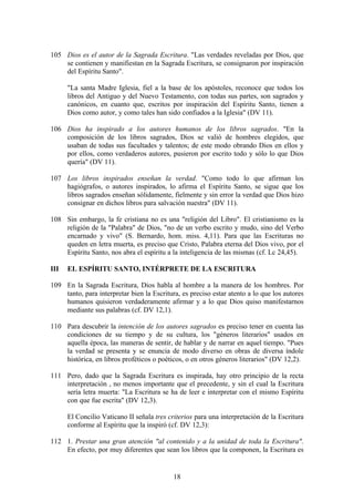 105 Dios es el autor de la Sagrada Escritura. "Las verdades reveladas por Dios, que
    se contienen y manifiestan en la Sagrada Escritura, se consignaron por inspiración
    del Espíritu Santo".

      "La santa Madre Iglesia, fiel a la base de los apóstoles, reconoce que todos los
      libros del Antiguo y del Nuevo Testamento, con todas sus partes, son sagrados y
      canónicos, en cuanto que, escritos por inspiración del Espíritu Santo, tienen a
      Dios como autor, y como tales han sido confiados a la Iglesia" (DV 11).

106 Dios ha inspirado a los autores humanos de los libros sagrados. "En la
    composición de los libros sagrados, Dios se valió de hombres elegidos, que
    usaban de todas sus facultades y talentos; de este modo obrando Dios en ellos y
    por ellos, como verdaderos autores, pusieron por escrito todo y sólo lo que Dios
    quería" (DV 11).

107 Los libros inspirados enseñan la verdad. "Como todo lo que afirman los
    hagiógrafos, o autores inspirados, lo afirma el Espíritu Santo, se sigue que los
    libros sagrados enseñan sólidamente, fielmente y sin error la verdad que Dios hizo
    consignar en dichos libros para salvación nuestra" (DV 11).

108 Sin embargo, la fe cristiana no es una "religión del Libro". El cristianismo es la
    religión de la "Palabra" de Dios, "no de un verbo escrito y mudo, sino del Verbo
    encarnado y vivo" (S. Bernardo, hom. miss. 4,11). Para que las Escrituras no
    queden en letra muerta, es preciso que Cristo, Palabra eterna del Dios vivo, por el
    Espíritu Santo, nos abra el espíritu a la inteligencia de las mismas (cf. Lc 24,45).

III   EL ESPÍRITU SANTO, INTÉRPRETE DE LA ESCRITURA

109 En la Sagrada Escritura, Dios habla al hombre a la manera de los hombres. Por
    tanto, para interpretar bien la Escritura, es preciso estar atento a lo que los autores
    humanos quisieron verdaderamente afirmar y a lo que Dios quiso manifestarnos
    mediante sus palabras (cf. DV 12,1).

110 Para descubrir la intención de los autores sagrados es preciso tener en cuenta las
    condiciones de su tiempo y de su cultura, los "géneros literarios" usados en
    aquella época, las maneras de sentir, de hablar y de narrar en aquel tiempo. "Pues
    la verdad se presenta y se enuncia de modo diverso en obras de diversa índole
    histórica, en libros proféticos o poéticos, o en otros géneros literarios" (DV 12,2).

111 Pero, dado que la Sagrada Escritura es inspirada, hay otro principio de la recta
    interpretación , no menos importante que el precedente, y sin el cual la Escritura
    sería letra muerta: "La Escritura se ha de leer e interpretar con el mismo Espíritu
    con que fue escrita" (DV 12,3).

      El Concilio Vaticano II señala tres criterios para una interpretación de la Escritura
      conforme al Espíritu que la inspiró (cf. DV 12,3):

112 1. Prestar una gran atención "al contenido y a la unidad de toda la Escritura".
    En efecto, por muy diferentes que sean los libros que la componen, la Escritura es


                                            18
 