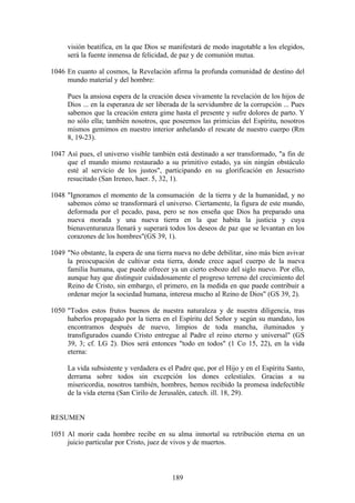 visión beatífica, en la que Dios se manifestará de modo inagotable a los elegidos,
     será la fuente inmensa de felicidad, de paz y de comunión mutua.

1046 En cuanto al cosmos, la Revelación afirma la profunda comunidad de destino del
     mundo material y del hombre:

     Pues la ansiosa espera de la creación desea vivamente la revelación de los hijos de
     Dios ... en la esperanza de ser liberada de la servidumbre de la corrupción ... Pues
     sabemos que la creación entera gime hasta el presente y sufre dolores de parto. Y
     no sólo ella; también nosotros, que poseemos las primicias del Espíritu, nosotros
     mismos gemimos en nuestro interior anhelando el rescate de nuestro cuerpo (Rm
     8, 19-23).

1047 Así pues, el universo visible también está destinado a ser transformado, "a fin de
     que el mundo mismo restaurado a su primitivo estado, ya sin ningún obstáculo
     esté al servicio de los justos", participando en su glorificación en Jesucristo
     resucitado (San Ireneo, haer. 5, 32, 1).

1048 "Ignoramos el momento de la consumación de la tierra y de la humanidad, y no
     sabemos cómo se transformará el universo. Ciertamente, la figura de este mundo,
     deformada por el pecado, pasa, pero se nos enseña que Dios ha preparado una
     nueva morada y una nueva tierra en la que habita la justicia y cuya
     bienaventuranza llenará y superará todos los deseos de paz que se levantan en los
     corazones de los hombres"(GS 39, 1).

1049 "No obstante, la espera de una tierra nueva no debe debilitar, sino más bien avivar
     la preocupación de cultivar esta tierra, donde crece aquel cuerpo de la nueva
     familia humana, que puede ofrecer ya un cierto esbozo del siglo nuevo. Por ello,
     aunque hay que distinguir cuidadosamente el progreso terreno del crecimiento del
     Reino de Cristo, sin embargo, el primero, en la medida en que puede contribuir a
     ordenar mejor la sociedad humana, interesa mucho al Reino de Dios" (GS 39, 2).

1050 "Todos estos frutos buenos de nuestra naturaleza y de nuestra diligencia, tras
     haberlos propagado por la tierra en el Espíritu del Señor y según su mandato, los
     encontramos después de nuevo, limpios de toda mancha, iluminados y
     transfigurados cuando Cristo entregue al Padre el reino eterno y universal" (GS
     39, 3; cf. LG 2). Dios será entonces "todo en todos" (1 Co 15, 22), en la vida
     eterna:

     La vida subsistente y verdadera es el Padre que, por el Hijo y en el Espíritu Santo,
     derrama sobre todos sin excepción los dones celestiales. Gracias a su
     misericordia, nosotros también, hombres, hemos recibido la promesa indefectible
     de la vida eterna (San Cirilo de Jerusalén, catech. ill. 18, 29).


RESUMEN

1051 Al morir cada hombre recibe en su alma inmortal su retribución eterna en un
     juicio particular por Cristo, juez de vivos y de muertos.



                                          189
 