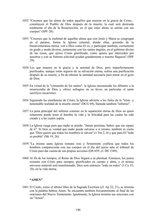 1052 "Creemos que las almas de todos aquellos que mueren en la gracia de Cristo...
     constituyen el Pueblo de Dios después de la muerte, la cual será destruida
     totalmente el día de la Resurrección, en el que estas almas se unirán con sus
     cuerpos" (SPF 28).

1053 "Creemos que la multitud de aquellas almas que con Jesús y María se congregan
     en el paraíso, forma la Iglesia celestial, donde ellas, gozando de la
     bienaventuranza eterna, ven a Dios como El es, y participan también, ciertamente
     en grado y modo diverso, juntamente con los santos ángeles, en el gobierno divino
     de las cosas, que ejerce Cristo glorificado, como quiera que interceden por
     nosotros y con su fraterna solicitud ayudan grandemente a nuestra flaqueza" (SPF
     29).

1054 Los que mueren en la gracia y la amistad de Dios, pero imperfectamente
     purificados, aunque están seguros de su salvación eterna, sufren una purificación
     después de su muerte, a fin de obtener la santidad necesaria para entrar en el gozo
     de Dios.

1055 En virtud de la "comunión de los santos", la Iglesia encomienda los difuntos a la
     misericordia de Dios y ofrece sufragios en su favor, en particular el santo
     sacrificio eucarístico.

1056 Siguiendo las enseñanzas de Cristo, la Iglesia advierte a los fieles de la "triste y
     lamentable realidad de la muerte eterna" (DCG 69), llamada también "infierno".

1057 La pena principal del infierno consiste en la separación eterna de Dios en quien
     solamente puede tener el hombre la vida y la felicidad para las cuales ha sido
     creado y a las cuales aspira.

1058 La Iglesia ruega para que nadie se pierda: "Jamás permitas, Señor, que me separe
     de ti". Si bien es verdad que nadie puede salvarse a sí mismo, también es cierto
     que "Dios quiere que todos los hombres se salven" (1 Tm 2, 4) y que para El "todo
     es posible" (Mt 19, 26).

1059 "La misma santa Iglesia romana cree y firmemente confiesa que todos los
     hombres comparecerán con sus cuerpos en el día del juicio ante el tribunal de
     Cristo para dar cuenta de sus propias acciones (DS 859; cf. DS 1549).

1060 Al fin de los tiempos, el Reino de Dios llegará a su plenitud. Entonces, los justos
     reinarán con Cristo para siempre, glorificados en cuerpo y alma, y el mismo
     universo material será transformado. Dios será entonces "todo en todos" (1 Co 15,
     28), en la vida eterna.


     “AMEN”

1061 El Credo, como el último libro de la Sagrada Escritura (cf. Ap 22, 21), se termina
     con la palabra hebrea Amen. Se encuentra también frecuentemente al final de las
     oraciones del Nuevo Testamento. Igualmente, la Iglesia termina sus oraciones con
     un "Amen".


                                          190
 