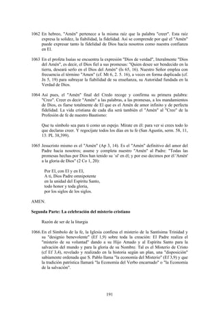 1062 En hebreo, "Amén" pertenece a la misma raíz que la palabra "creer". Esta raíz
     expresa la solidez, la fiabilidad, la fidelidad. Así se comprende por qué el "Amén"
     puede expresar tanto la fidelidad de Dios hacia nosotros como nuestra confianza
     en El.

1063 En el profeta Isaías se encuentra la expresión "Dios de verdad", literalmente "Dios
     del Amén", es decir, el Dios fiel a sus promesas: "Quien desee ser bendecido en la
     tierra, deseará serlo en el Dios del Amén" (Is 65, 16). Nuestro Señor emplea con
     frecuencia el término "Amen" (cf. Mt 6, 2. 5. 16), a veces en forma duplicada (cf.
     Jn 5, 19) para subrayar la fiabilidad de su enseñanza, su Autoridad fundada en la
     Verdad de Dios.

1064 Así pues, el "Amén" final del Credo recoge y confirma su primera palabra:
     "Creo". Creer es decir "Amén" a las palabras, a las promesas, a los mandamientos
     de Dios, es fiarse totalmente de El que es el Amén de amor infinito y de perfecta
     fidelidad. La vida cristiana de cada día será también el "Amén" al "Creo" de la
     Profesión de fe de nuestro Bautismo:

     Que tu símbolo sea para ti como un espejo. Mírate en él: para ver si crees todo lo
     que declaras creer. Y regocíjate todos los días en tu fe (San Agustín, serm. 58, 11,
     13: PL 38,399).

1065 Jesucristo mismo es el "Amén" (Ap 3, 14). Es el "Amén" definitivo del amor del
     Padre hacia nosotros; asume y completa nuestro "Amén" al Padre: "Todas las
     promesas hechas por Dios han tenido su `sí' en él; y por eso decimos por él 'Amén'
     a la gloria de Dios" (2 Co 1, 20):

       Por El, con El y en El,
       A ti, Dios Padre omnipotente
       en la unidad del Espíritu Santo,
       todo honor y toda gloria,
       por los siglos de los siglos.

AMEN.

Segunda Parte: La celebración del misterio cristiano

     Razón de ser de la liturgia

1066. En el Símbolo de la fe, la Iglesia confiesa el misterio de la Santísima Trinidad y
      su "designio benevolente" (Ef 1,9) sobre toda la creación: El Padre realiza el
      "misterio de su voluntad" dando a su Hijo Amado y al Espíritu Santo para la
      salvación del mundo y para la gloria de su Nombre. Tal es el Misterio de Cristo
      (cf Ef 3,4), revelado y realizado en la historia según un plan, una "disposición"
      sabiamente ordenada que S. Pablo llama "la economía del Misterio" (Ef 3,9) y que
      la tradición patrística llamará "la Economía del Verbo encarnado" o "la Economía
      de la salvación".




                                          191
 