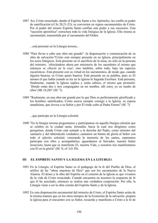 1087 Así, Cristo resucitado, dando el Espíritu Santo a los Apóstoles, les confía su poder
     de santificación (cf Jn 20,21-23); se convierten en signos sacramentales de Cristo.
     Por el poder del mismo Espíritu Santo confían este poder a sus sucesores. Esta
     "sucesión apostólica" estructura toda la vida litúrgica de la Iglesia. Ella misma es
     sacramental, transmitida por el sacramento del Orden.


      ...está presente en la Liturgia terrena...

1088 "Para llevar a cabo una obra tan grande" -la dispensación o comunicación de su
     obra de salvación-"Cristo está siempre presente en su Iglesia, principalmente en
     los actos litúrgicos. Está presente en el sacrificio de la misa, no sólo en la persona
     del ministro, `ofreciéndose ahora por ministerio de los sacerdotes el mismo que
     entonces se ofreció en la cruz', sino también, sobre todo, bajo las especies
     eucarísticas. Está presente con su virtud en los sacramentos, de modo que, cuando
     alguien bautiza, es Cristo quien bautiza. Está presente en su palabra, pues es El
     mismo el que habla cuando se lee en la Iglesia la Sagrada Escritura. Está presente,
     finalmente, cuando la Iglesia suplica y canta salmos, el mismo que prometió:
     `Donde están dos o tres congregados en mi nombre, allí estoy yo en medio de
     ellos' (Mt 18,20)" (SC 7).

1089 "Realmente, en una obra tan grande por la que Dios es perfectamente glorificado y
     los hombres santificados, Cristo asocia siempre consigo a la Iglesia, su esposa
     amadísima, que invoca a su Señor y por El rinde culto al Padre Eterno" (SC 7)


      ...que participa en la Liturgia celestial.

1090 "En la liturgia terrena pregustamos y participamos en aquella liturgia celestial que
     se celebra en la ciudad santa, Jerusalén, hacia la cual nos dirigimos como
     peregrinos, donde Cristo está sentado a la derecha del Padre, como ministro del
     santuario y del tabernáculo verdadero; cantamos un himno de gloria al Señor con
     todo el ejército celestial; venerando la memoria de los santos, esperamos
     participar con ellos y acompañarlos; aguardamos al Salvador, nuestro Señor
     Jesucristo, hasta que se manifieste El, nuestra Vida, y nosotros nos manifestamos
     con El en la gloria" (SC 8; cf. LG 50).


III   EL ESPIRITU SANTO Y LA IGLESIA EN LA LITURGIA

1091 En la Liturgia, el Espíritu Santo es el pedagogo de la fe del Pueblo de Dios, el
     artífice de las "obras maestras de Dios" que son los sacramentos de la Nueva
     Alianza. El deseo y la obra del Espíritu en el corazón de la Iglesia es que vivamos
     de la vida de Cristo resucitado. Cuando encuentra en nosotros la respuesta de fe
     que él ha suscitado, entonces se realiza una verdadera cooperación. Por ella, la
     Liturgia viene a ser la obra común del Espíritu Santo y de la Iglesia.

1092 En esta dispensación sacramental del misterio de Cristo, el Espíritu Santo actúa de
     la misma manera que en los otros tiempos de la Economía de la salvación: prepara
     la Iglesia para el encuentro con su Señor, recuerda y manifiesta a Cristo a la fe de


                                              196
 