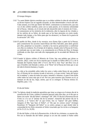 III   ¿CUANDO CELEBRAR?

      El tiempo litúrgico

1163 "La santa Madre Iglesia considera que es su deber celebrar la obra de salvación de
     su divino Esposo con un sagrado recuerdo, en días determinados a través del año.
     Cada semana, en el día que llamó 'del Señor', conmemora su resurrección, que una
     vez al año celebra también, junto con su santa pasión, en la máxima solemnidad
     de la Pascua. Además, en el círculo del año desarrolla todo el misterio de Cristo...
     Al conmemorar así los misterios de la redención, abre la riqueza de las virtudes y
     de los méritos de su Señor, de modo que se los hace presentes en cierto modo,
     durante todo tiempo, a los fieles para que los alcancen y se llenen de la gracia de
     la salvación" (SC 102)

1164 El pueblo de Dios, desde la ley mosaica, tuvo fiestas fijas a partir de la Pascua,
     para conmemorar las acciones maravillosas del Dios Salvador, para darle gracias
     por ellas, perpetuar su recuerdo y enseñar a las nuevas generaciones a conformar
     con ellas su conducta. En el tiempo de la Iglesia, situado entre la Pascua de Cristo,
     ya realizada una vez por todas, y su consumación en el Reino de Dios, la liturgia
     celebrada en días fijos está toda ella impregnada por la novedad del Misterio de
     Cristo.

1165 Cuando la Iglesia celebra el Misterio de Cristo, hay una palabra que jalona su
     oración: ¡Hoy!, como eco de la oración que le enseñó su Señor (Mt 6,11) y de la
     llamada del Espíritu Santo (Hb 3,7-4,11; Sal 95,7). Este "hoy" del Dios vivo al
     que el hombre está llamado a entrar, es la "Hora" de la Pascua de Jesús que es eje
     de toda la historia humana y la guía:

      La vida se ha extendido sobre todos los seres y todos están llenos de una amplia
      luz: el Oriente de los orientes invade el universo, y el que existía "antes del lucero
      de la mañana" y antes de todos los astros, inmortal e inmenso, el gran Cristo brilla
      sobre todos los seres más que el sol. Por eso, para nosotros que creemos en él, se
      instaura un día de luz, largo, eterno, que no se extingue: la Pascua mística (S.
      Hipólito, pasc. 1-2).


      El día del Señor

1166 "La Iglesia, desde la tradición apostólica que tiene su origen en el mismo día de la
     resurrección de Cristo, celebra el misterio pascual cada ocho días, en el día que se
     llama con razón `día del Señor' o domingo" (SC 106). El día de la Resurrección de
     Cristo es a la vez el "primer día de la semana", memorial del primer día de la
     creación, y el "octavo día" en que Cristo, tras su "reposo" del gran Sabbat,
     inaugura el Día "que hace el Señor", el "día que no conoce ocaso" (Liturgia
     bizantina). El "banquete del Señor" es su centro, porque es aquí donde toda la
     comunidad de los fieles encuentra al Señor resucitado que los invita a su banquete
     (cf Jn 21,12; Lc 24,30):

      El día del Señor, el día de la Resurrección, el día de los cristianos, es nuestro día.
      Por eso es llamado día del Señor: porque es en este día cuando el Señor subió


                                            210
 