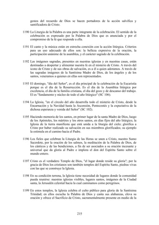 gestos del recuerdo de Dios se hacen portadores de la acción salvífica y
      santificadora de Cristo.

1190 La Liturgia de la Palabra es una parte integrante de la celebración. El sentido de la
     celebración es expresado por la Palabra de Dios que es anunciada y por el
     compromiso de la fe que responde a ella.

1191 El canto y la música están en estrecha conexión con la acción litúrgica. Criterios
     para un uso adecuado de ellos son: la belleza expresiva de la oración, la
     participación unánime de la asamblea, y el carácter sagrado de la celebración.

1192 Las imágenes sagradas, presentes en nuestras iglesias y en nuestras casas, están
     destinadas a despertar y alimentar nuestra fe en el misterio de Cristo. A través del
     icono de Cristo y de sus obras de salvación, es a él a quien adoramos. A través de
     las sagradas imágenes de la Santísima Madre de Dios, de los ángeles y de los
     santos, veneramos a quienes en ellas son representados.

1193 El domingo, "día del Señor", es el día principal de la celebración de la Eucaristía
     porque es el día de la Resurrección. Es el día de la Asamblea litúrgica por
     excelencia, el día de la familia cristiana, el día del gozo y de descanso del trabajo.
     El es "fundamento y núcleo de todo el año litúrgico" (SC 106).

1194 La Iglesia, "en el círculo del año desarrolla todo el misterio de Cristo, desde la
     Encarnación y la Navidad hasta la Ascensión, Pentecostés y la expectativa de la
     dichosa esperanza y venida del Señor" (SC 102).

1195 Haciendo memoria de los santos, en primer lugar de la santa Madre de Dios, luego
     de los Apóstoles, los mártires y los otros santos, en días fijos del año litúrgico, la
     Iglesia de la tierra manifiesta que está unida a la liturgia del cielo; glorifica a
     Cristo por haber realizado su salvación en sus miembros glorificados; su ejemplo
     la estimula en el camino hacia el Padre.

1196 Los fieles que celebran la Liturgia de las Horas se unen a Cristo, nuestro Sumo
     Sacerdote, por la oración de los salmos, la meditación de la Palabra de Dios, de
     los cánticos y de las bendiciones, a fin de ser asociados a su oración incesante y
     universal que da gloria al Padre e implora el don del Espíritu Santo sobre el
     mundo entero.

1197 Cristo es el verdadero Templo de Dios, "el lugar donde reside su gloria"; por la
     gracia de Dios los cristianos son también templos del Espíritu Santo, piedras vivas
     con las que se construye la Iglesia.

1198 En su condición terrena, la Iglesia tiene necesidad de lugares donde la comunidad
     pueda reunirse: nuestras iglesias visibles, lugares santos, imágenes de la Ciudad
     santa, la Jerusalén celestial hacia la cual caminamos como peregrinos.

1199 En estos templos, la Iglesia celebra el culto público para gloria de la Santísima
     Trinidad; en ellos escucha la Palabra de Dios y canta sus alabanzas, eleva su
     oración y ofrece el Sacrificio de Cristo, sacramentalmente presente en medio de la



                                           215
 