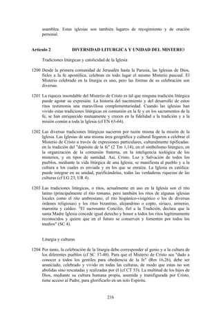 asamblea. Estas iglesias son también lugares de recogimiento y de oración
     personal.


Artículo 2             DIVERSIDAD LITURGICA Y UNIDAD DEL MISTERIO

     Tradiciones litúrgicas y catolicidad de la Iglesia

1200 Desde la primera comunidad de Jerusalén hasta la Parusía, las Iglesias de Dios,
     fieles a la fe apostólica, celebran en todo lugar el mismo Misterio pascual. El
     Misterio celebrado en la liturgia es uno, pero las formas de su celebración son
     diversas.

1201 La riqueza insondable del Misterio de Cristo es tal que ninguna tradición litúrgica
     puede agotar su expresión. La historia del nacimiento y del desarrollo de estos
     ritos testimonia una maravillosa complementariedad. Cuando las iglesias han
     vivido estas tradiciones litúrgicas en comunión en la fe y en los sacramentos de la
     fe, se han enriquecido mutuamente y crecen en la fidelidad a la tradición y a la
     misión común a toda la Iglesia (cf EN 63-64).

1202 Las diversas tradiciones litúrgicas nacieron por razón misma de la misión de la
     Iglesia. Las Iglesias de una misma área geográfica y cultural llegaron a celebrar el
     Misterio de Cristo a través de expresiones particulares, culturalmente tipificadas:
     en la tradición del "depósito de la fe" (2 Tm 1,14), en el simbolismo litúrgico, en
     la organización de la comunión fraterna, en la inteligencia teológica de los
     misterios, y en tipos de santidad. Así, Cristo, Luz y Salvación de todos los
     pueblos, mediante la vida litúrgica de una Iglesia, se manifiesta al pueblo y a la
     cultura a los cuales es enviada y en los que se enraíza. La Iglesia es católica:
     puede integrar en su unidad, purificándolas, todas las verdaderas riquezas de las
     culturas (cf LG 23; UR 4).

1203 Las tradiciones litúrgicas, o ritos, actualmente en uso en la Iglesia son el rito
     latino (principalmente el rito romano, pero también los ritos de algunas iglesias
     locales como el rito ambrosiano, el rito hispánico-visigótico o los de diversas
     órdenes religiosas) y los ritos bizantino, alejandrino o copto, siriaco, armenio,
     maronita y caldeo. "El sacrosanto Concilio, fiel a la Tradición, declara que la
     santa Madre Iglesia concede igual derecho y honor a todos los ritos legítimamente
     reconocidos y quiere que en el futuro se conserven y fomenten por todos los
     medios" (SC 4).


     Liturgia y culturas

1204 Por tanto, la celebración de la liturgia debe corresponder al genio y a la cultura de
     los diferentes pueblos (cf SC 37-40). Para que el Misterio de Cristo sea "dado a
     conocer a todos los gentiles para obediencia de la fe" (Rm 16,26), debe ser
     anunciado, celebrado y vivido en todas las culturas, de modo que estas no son
     abolidas sino rescatadas y realizadas por él (cf CT 53). La multitud de los hijos de
     Dios, mediante su cultura humana propia, asumida y transfigurada por Cristo,
     tiene acceso al Padre, para glorificarlo en un solo Espíritu.


                                           216
 