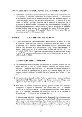 CAPITULO PRIMERO: LOS SACRAMENTOS DE LA INICIACION CRISTIANA

1212 Mediante los sacramentos de la iniciación cristiana, el Bautismo, la Confirmación
     y la Eucaristía, se ponen los fundamentos de toda vida cristiana. "La participación
     en la naturaleza divina que los hombres reciben como don mediante la gracia de
     Cristo, tiene cierta analogía con el origen, el crecimiento y el sustento de la vida
     natural. En efecto, los fieles renacidos en el Bautismo se fortalecen con el
     sacramento de la Confirmación y finalmente, son alimentados en la Eucaristía con
     el manjar de la vida eterna, y, así por medio de estos sacramentos de la iniciación
     cristiana, reciben cada vez con más abundancia los tesoros de la vida divina y
     avanzan hacia la perfección de la caridad" (Pablo VI, Const. apost. "Divinae
     consortium naturae"; cf OICA, praen. 1-2).


Artículo 1             EL SACRAMENTO DEL BAUTISMO

1213 El santo Bautismo es el fundamento de toda la vida cristiana, el pórtico de la vida
     en el espíritu ("vitae spiritualis ianua") y la puerta que abre el acceso a los otros
     sacramentos. Por el Bautismo somos liberados del pecado y regenerados como
     hijos de Dios, llegamos a ser miembros de Cristo y somos incorporados a la
     Iglesia y hechos partícipes de su misión (cf Cc. de Florencia: DS 1314; CIC, can
     204,1; 849; CCEO 675,1): "Baptismus est sacramentum regenerationis per aquam
     in verbo" ("El bautismo es el sacramento del nuevo nacimiento por el agua y la
     palabra", Cath. R. 2,2,5).


I     EL NOMBRE DE ESTE SACRAMENTO

1214 Este sacramento recibe el nombre de Bautismo en razón del carácter del rito
     central mediante el que se celebra: bautizar (baptizein en griego) significa
     "sumergir", "introducir dentro del agua"; la "inmersión" en el agua simboliza el
     acto de sepultar al catecúmeno en la muerte de Cristo de donde sale por la
     resurrección con El (cf Rm 6,3-4; Col 2,12) como "nueva criatura" (2 Co 5,17; Ga
     6,15).

1215 Este sacramento es llamado también “baño de regeneración y de renovación del
     Espíritu Santo” (Tt 3,5), porque significa y realiza ese nacimiento del agua y del
     Espíritu sin el cual "nadie puede entrar en el Reino de Dios" (Jn 3,5).

1216 "Este baño es llamado iluminación porque quienes reciben esta enseñanza
     (catequética) su espíritu es iluminado..." (S. Justino, Apol. 1,61,12). Habiendo
     recibido en el Bautismo al Verbo, "la luz verdadera que ilumina a todo hombre"
     (Jn 1,9), el bautizado, "tras haber sido iluminado" (Hb 10,32), se convierte en
     "hijo de la luz" (1 Ts 5,5), y en "luz" él mismo (Ef 5,8):

     El Bautismo es el más bello y magnífico de los dones de Dios...lo llamamos don,
     gracia, unción, iluminación, vestidura de incorruptibilidad, baño de regeneración,
     sello y todo lo más precioso que hay. Don, porque es conferido a los que no
     aportan nada; gracia, porque, es dado incluso a culpables; bautismo, porque el
     pecado es sepultado en el agua; unción, porque es sagrado y real (tales son los que


                                           218
 