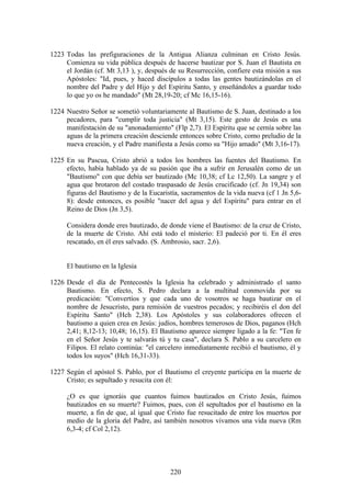 1223 Todas las prefiguraciones de la Antigua Alianza culminan en Cristo Jesús.
     Comienza su vida pública después de hacerse bautizar por S. Juan el Bautista en
     el Jordán (cf. Mt 3,13 ), y, después de su Resurrección, confiere esta misión a sus
     Apóstoles: "Id, pues, y haced discípulos a todas las gentes bautizándolas en el
     nombre del Padre y del Hijo y del Espíritu Santo, y enseñándoles a guardar todo
     lo que yo os he mandado" (Mt 28,19-20; cf Mc 16,15-16).

1224 Nuestro Señor se sometió voluntariamente al Bautismo de S. Juan, destinado a los
     pecadores, para "cumplir toda justicia" (Mt 3,15). Este gesto de Jesús es una
     manifestación de su "anonadamiento" (Flp 2,7). El Espíritu que se cernía sobre las
     aguas de la primera creación desciende entonces sobre Cristo, como preludio de la
     nueva creación, y el Padre manifiesta a Jesús como su "Hijo amado" (Mt 3,16-17).

1225 En su Pascua, Cristo abrió a todos los hombres las fuentes del Bautismo. En
     efecto, había hablado ya de su pasión que iba a sufrir en Jerusalén como de un
     "Bautismo" con que debía ser bautizado (Mc 10,38; cf Lc 12,50). La sangre y el
     agua que brotaron del costado traspasado de Jesús crucificado (cf. Jn 19,34) son
     figuras del Bautismo y de la Eucaristía, sacramentos de la vida nueva (cf 1 Jn 5,6-
     8): desde entonces, es posible "nacer del agua y del Espíritu" para entrar en el
     Reino de Dios (Jn 3,5).

     Considera donde eres bautizado, de donde viene el Bautismo: de la cruz de Cristo,
     de la muerte de Cristo. Ahí está todo el misterio: El padeció por ti. En él eres
     rescatado, en él eres salvado. (S. Ambrosio, sacr. 2,6).


     El bautismo en la Iglesia

1226 Desde el día de Pentecostés la Iglesia ha celebrado y administrado el santo
     Bautismo. En efecto, S. Pedro declara a la multitud conmovida por su
     predicación: "Convertíos y que cada uno de vosotros se haga bautizar en el
     nombre de Jesucristo, para remisión de vuestros pecados; y recibiréis el don del
     Espíritu Santo" (Hch 2,38). Los Apóstoles y sus colaboradores ofrecen el
     bautismo a quien crea en Jesús: judíos, hombres temerosos de Dios, paganos (Hch
     2,41; 8,12-13; 10,48; 16,15). El Bautismo aparece siempre ligado a la fe: "Ten fe
     en el Señor Jesús y te salvarás tú y tu casa", declara S. Pablo a su carcelero en
     Filipos. El relato continúa: "el carcelero inmediatamente recibió el bautismo, él y
     todos los suyos" (Hch 16,31-33).

1227 Según el apóstol S. Pablo, por el Bautismo el creyente participa en la muerte de
     Cristo; es sepultado y resucita con él:

     ¿O es que ignoráis que cuantos fuimos bautizados en Cristo Jesús, fuimos
     bautizados en su muerte? Fuimos, pues, con él sepultados por el bautismo en la
     muerte, a fin de que, al igual que Cristo fue resucitado de entre los muertos por
     medio de la gloria del Padre, así también nosotros vivamos una vida nueva (Rm
     6,3-4; cf Col 2,12).




                                          220
 