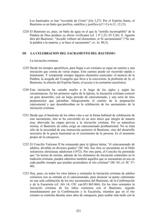 Los bautizados se han "revestido de Cristo" (Ga 3,27). Por el Espíritu Santo, el
      Bautismo es un baño que purifica, santifica y justifica (cf 1 Co 6,11; 12,13).

1228 El Bautismo es, pues, un baño de agua en el que la "semilla incorruptible" de la
     Palabra de Dios produce su efecto vivificador (cf. 1 P 1,23; Ef 5,26). S. Agustín
     dirá del Bautismo: "Accedit verbum ad elementum, et fit sacramentum" ("Se une
     la palabra a la materia, y se hace el sacramento", ev. Io. 80,3).


III   LA CELEBRACION DEL SACRAMENTO DEL BAUTISMO

      La iniciación cristiana

1229 Desde los tiempos apostólicos, para llegar a ser cristiano se sigue un camino y una
     iniciación que consta de varias etapas. Este camino puede ser recorrido rápida o
     lentamente. Y comprende siempre algunos elementos esenciales: el anuncio de la
     Palabra, la acogida del Evangelio que lleva a la conversión, la profesión de fe, el
     Bautismo, la efusión del Espíritu Santo, el acceso a la comunión eucarística.

1230 Esta iniciación ha variado mucho a lo largo de los siglos y según las
     circunstancias. En los primeros siglos de la Iglesia, la iniciación cristiana conoció
     un gran desarrollo, con un largo periodo de catecumenado, y una serie de ritos
     preparatorios que jalonaban litúrgicamente el camino de la preparación
     catecumenal y que desembocaban en la celebración de los sacramentos de la
     iniciación cristiana.

1231 Desde que el bautismo de los niños vino a ser la forma habitual de celebración de
     este sacramento, ésta se ha convertido en un acto único que integra de manera
     muy abreviada las etapas previas a la iniciación cristiana. Por su naturaleza
     misma, el Bautismo de niños exige un catecumenado postbautismal. No se trata
     sólo de la necesidad de una instrucción posterior al Bautismo, sino del desarrollo
     necesario de la gracia bautismal en el crecimiento de la persona. Es el momento
     propio de la catequesis.

1232 El Concilio Vaticano II ha restaurado para la Iglesia latina, "el catecumenado de
     adultos, dividido en diversos grados" (SC 64). Sus ritos se encuentran en el Ordo
     initiationis christianae adultorum (1972). Por otra parte, el Concilio ha permitido
     que "en tierras de misión, además de los elementos de iniciación contenidos en la
     tradición cristiana, pueden admitirse también aquellos que se encuentran en uso en
     cada pueblo siempre que puedan acomodarse al rito cristiano" (SC 65; cf. SC 37-
     40).

1233 Hoy, pues, en todos los ritos latinos y orientales la iniciación cristiana de adultos
     comienza con su entrada en el catecumenado, para alcanzar su punto culminante
     en una sola celebración de los tres sacramentos del Bautismo, de la Confirmación
     y de la Eucaristía (cf. AG 14; CIC can.851.865.866). En los ritos orientales la
     iniciación cristiana de los niños comienza con el Bautismo, seguido
     inmediatamente por la Confirmación y la Eucaristía, mientras que en el rito
     romano se continúa durante unos años de catequesis, para acabar más tarde con la



                                           221
 