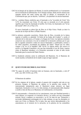 1242 En la liturgia de las Iglesias de Oriente, la unción postbautismal es el sacramento
     de la Crismación (Confirmación). En la liturgia romana, dicha unción anuncia una
     segunda unción del santo crisma que dará el obispo: el sacramento de la
     Confirmación que, por así decirlo, "confirma" y da plenitud a la unción bautismal.

1243 La vestidura blanca simboliza que el bautizado se ha "revestido de Cristo" (Ga
     3,27): ha resucitado con Cristo. El cirio que se enciende en el cirio pascual,
     significa que Cristo ha iluminado al neófito. En Cristo, los bautizados son "la luz
     del mundo" (Mt 5,14; cf Flp 2,15).

     El nuevo bautizado es ahora hijo de Dios en el Hijo Unico. Puede ya decir la
     oración de los hijos de Dios: el Padre Nuestro.

1244 La primera comunión eucarística. Hecho hijo de Dios, revestido de la túnica
     nupcial, el neófito es admitido "al festín de las bodas del Cordero" y recibe el
     alimento de la vida nueva, el Cuerpo y la Sangre de Cristo. Las Iglesias orientales
     conservan una conciencia viva de la unidad de la iniciación cristiana por lo que
     dan la sagrada comunión a todos los nuevos bautizados y confirmados, incluso a
     los niños pequeños, recordando las palabras del Señor: "Dejad que los niños
     vengan a mí, no se lo impidáis" (Mc 10,14). La Iglesia latina, que reserva el
     acceso a la Sagrada Comunión a los que han alcanzado el uso de razón, expresa
     cómo el Bautismo introduce a la Eucaristía acercando al altar al niño recién
     bautizado para la oración del Padre Nuestro.

1245 La bendición solemne cierra la celebración del Bautismo. En el Bautismo de
     recién nacidos, la bendición de la madre ocupa un lugar especial.




IV   QUIEN PUEDE RECIBIR EL BAUTISMO

1246 "Es capaz de recibir el bautismo todo ser humano, aún no bautizado, y solo él"
     (CIC, can. 864: CCEO, can. 679).


     El Bautismo de adultos

1247 En los orígenes de la Iglesia, cuando el anuncio del evangelio está aún en sus
     primeros tiempos, el Bautismo de adultos es la práctica más común. El
     catecumenado (preparación para el Bautismo) ocupa entonces un lugar
     importante. Iniciación a la fe y a la vida cristiana, el catecumenado debe disponer
     a recibir el don de Dios en el Bautismo, la Confirmación y la Eucaristía.

1248 El catecumenado, o formación de los catecúmenos, tiene por finalidad permitir a
     estos últimos, en respuesta a la iniciativa divina y en unión con una comunidad
     eclesial, llevar a madurez su conversión y su fe. Se trata de una "formación y
     noviciado debidamente prolongado de la vida cristiana, en que los discípulos se
     unen con Cristo, su Maestro. Por lo tanto, hay que iniciar adecuadamente a los
     catecúmenos en el misterio de la salvación, en la práctica de las costumbres


                                          223
 