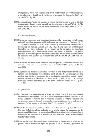 evangélicas y en los ritos sagrados que deben celebrarse en los tiempos sucesivos,
     e introducirlos en la vida de fe, la liturgia y la caridad del Pueblo de Dios" (AG
     14; cf OICA 19 y 98).

1249 Los catecúmenos "están ya unidos a la Iglesia, pertenecen ya a la casa de Cristo y
     muchas veces llevan ya una una vida de fe, esperanza y caridad" (AG 14). "La
     madre Iglesia los abraza ya con amor tomándolos a sus cargo" (LG 14; cf CIC
     can. 206; 788,3)


     El Bautismo de niños

1250 Puesto que nacen con una naturaleza humana caída y manchada por el pecado
     original, los niños necesitan también el nuevo nacimiento en el Bautismo (cf DS
     1514) para ser librados del poder de las tinieblas y ser trasladados al dominio de la
     libertad de los hijos de Dios (cf Col 1,12-14), a la que todos los hombres están
     llamados. La pura gratuidad de la gracia de la salvación se manifiesta
     particularmente en el bautismo de niños. Por tanto, la Iglesia y los padres
     privarían al niño de la gracia inestimable de ser hijo de Dios si no le administraran
     el Bautismo poco después de su nacimiento (cf CIC can. 867; CCEO, can. 681;
     686,1).

1251 Los padres cristianos deben reconocer que esta práctica corresponde también a su
     misión de alimentar la vida que Dios les ha confiado (cf LG 11; 41; GS 48; CIC
     can. 868).

1252 La práctica de bautizar a los niños pequeños es una tradición inmemorial de la
     Iglesia. Está atestiguada explícitamente desde el siglo II. Sin embargo, es muy
     posible que, desde el comienzo de la predicación apostólica, cuando "casas"
     enteras recibieron el Bautismo (cf Hch 16,15.33; 18,8; 1 Co 1,16), se haya
     bautizado también a los niños (cf CDF, instr. "Pastoralis actio": AAS 72 [1980]
     1137-56).


     Fe y Bautismo

1253 El Bautismo es el sacramento de la fe (cf Mc 16,16). Pero la fe tiene necesidad de
     la comunidad de creyentes. Sólo en la fe de la Iglesia puede creer cada uno de los
     fieles. La fe que se requiere para el Bautismo no es una fe perfecta y madura, sino
     un comienzo que está llamado a desarrollarse. Al catecúmeno o a su padrino se le
     pregunta: "¿Qué pides a la Iglesia de Dios?" y él responde: "¡La fe!".

1254 En todos los bautizados, niños o adultos, la fe debe crecer después del Bautismo.
     Por eso, la Iglesia celebra cada año en la noche pascual la renovación de las
     promesas del Bautismo. La preparación al Bautismo sólo conduce al umbral de la
     vida nueva. El Bautismo es la fuente de la vida nueva en Cristo, de la cual brota
     toda la vida cristiana.

1255 Para que la gracia bautismal pueda desarrollarse es importante la ayuda de los
     padres. Ese es también el papel del padrino o de la madrina, que deben ser


                                           224
 