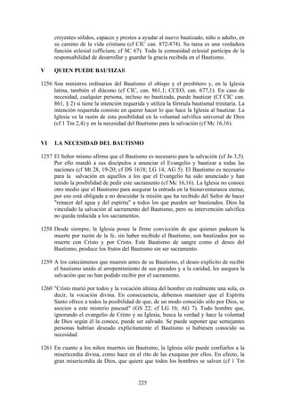 creyentes sólidos, capaces y prestos a ayudar al nuevo bautizado, niño o adulto, en
      su camino de la vida cristiana (cf CIC can. 872-874). Su tarea es una verdadera
      función eclesial (officium; cf SC 67). Toda la comunidad eclesial participa de la
      responsabilidad de desarrollar y guardar la gracia recibida en el Bautismo.

V     QUIEN PUEDE BAUTIZAR

1256 Son ministros ordinarios del Bautismo el obispo y el presbítero y, en la Iglesia
     latina, también el diácono (cf CIC, can. 861,1; CCEO, can. 677,1). En caso de
     necesidad, cualquier persona, incluso no bautizada, puede bautizar (Cf CIC can.
     861, § 2) si tiene la intención requerida y utiliza la fórmula bautismal trinitaria. La
     intención requerida consiste en querer hacer lo que hace la Iglesia al bautizar. La
     Iglesia ve la razón de esta posibilidad en la voluntad salvífica universal de Dios
     (cf 1 Tm 2,4) y en la necesidad del Bautismo para la salvación (cf Mc 16,16).


VI    LA NECESIDAD DEL BAUTISMO

1257 El Señor mismo afirma que el Bautismo es necesario para la salvación (cf Jn 3,5).
     Por ello mandó a sus discípulos a anunciar el Evangelio y bautizar a todas las
     naciones (cf Mt 28, 19-20; cf DS 1618; LG 14; AG 5). El Bautismo es necesario
     para la salvación en aquellos a los que el Evangelio ha sido anunciado y han
     tenido la posibilidad de pedir este sacramento (cf Mc 16,16). La Iglesia no conoce
     otro medio que el Bautismo para asegurar la entrada en la bienaventuranza eterna;
     por eso está obligada a no descuidar la misión que ha recibido del Señor de hacer
     "renacer del agua y del espíritu" a todos los que pueden ser bautizados. Dios ha
     vinculado la salvación al sacramento del Bautismo, pero su intervención salvífica
     no queda reducida a los sacramentos.

1258 Desde siempre, la Iglesia posee la firme convicción de que quienes padecen la
     muerte por razón de la fe, sin haber recibido el Bautismo, son bautizados por su
     muerte con Cristo y por Cristo. Este Bautismo de sangre como el deseo del
     Bautismo, produce los frutos del Bautismo sin ser sacramento.

1259 A los catecúmenos que mueren antes de su Bautismo, el deseo explícito de recibir
     el bautismo unido al arrepentimiento de sus pecados y a la caridad, les asegura la
     salvación que no han podido recibir por el sacramento.

1260 "Cristo murió por todos y la vocación última del hombre en realmente una sola, es
     decir, la vocación divina. En consecuencia, debemos mantener que el Espíritu
     Santo ofrece a todos la posibilidad de que, de un modo conocido sólo por Dios, se
     asocien a este misterio pascual" (GS 22; cf LG 16; AG 7). Todo hombre que,
     ignorando el evangelio de Cristo y su Iglesia, busca la verdad y hace la voluntad
     de Dios según él la conoce, puede ser salvado. Se puede suponer que semejantes
     personas habrían deseado explícitamente el Bautismo si hubiesen conocido su
     necesidad.

1261 En cuanto a los niños muertos sin Bautismo, la Iglesia sólo puede confiarlos a la
     misericordia divina, como hace en el rito de las exequias por ellos. En efecto, la
     gran misericordia de Dios, que quiere que todos los hombres se salven (cf 1 Tm


                                            225
 