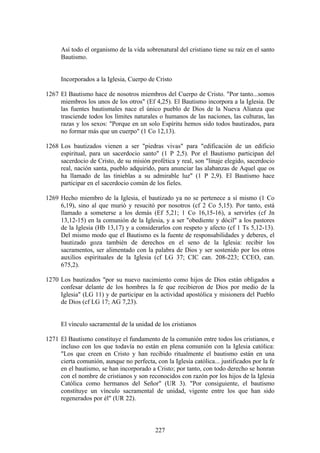 Así todo el organismo de la vida sobrenatural del cristiano tiene su raíz en el santo
      Bautismo.


      Incorporados a la Iglesia, Cuerpo de Cristo

1267 El Bautismo hace de nosotros miembros del Cuerpo de Cristo. "Por tanto...somos
     miembros los unos de los otros" (Ef 4,25). El Bautismo incorpora a la Iglesia. De
     las fuentes bautismales nace el único pueblo de Dios de la Nueva Alianza que
     trasciende todos los límites naturales o humanos de las naciones, las culturas, las
     razas y los sexos: "Porque en un solo Espíritu hemos sido todos bautizados, para
     no formar más que un cuerpo" (1 Co 12,13).

1268 Los bautizados vienen a ser "piedras vivas" para "edificación de un edificio
     espiritual, para un sacerdocio santo" (1 P 2,5). Por el Bautismo participan del
     sacerdocio de Cristo, de su misión profética y real, son "linaje elegido, sacerdocio
     real, nación santa, pueblo adquirido, para anunciar las alabanzas de Aquel que os
     ha llamado de las tinieblas a su admirable luz" (1 P 2,9). El Bautismo hace
     participar en el sacerdocio común de los fieles.

1269 Hecho miembro de la Iglesia, el bautizado ya no se pertenece a sí mismo (1 Co
     6,19), sino al que murió y resucitó por nosotros (cf 2 Co 5,15). Por tanto, está
     llamado a someterse a los demás (Ef 5,21; 1 Co 16,15-16), a servirles (cf Jn
     13,12-15) en la comunión de la Iglesia, y a ser "obediente y dócil" a los pastores
     de la Iglesia (Hb 13,17) y a considerarlos con respeto y afecto (cf 1 Ts 5,12-13).
     Del mismo modo que el Bautismo es la fuente de responsabilidades y deberes, el
     bautizado goza también de derechos en el seno de la Iglesia: recibir los
     sacramentos, ser alimentado con la palabra de Dios y ser sostenido por los otros
     auxilios espirituales de la Iglesia (cf LG 37; CIC can. 208-223; CCEO, can.
     675,2).

1270 Los bautizados "por su nuevo nacimiento como hijos de Dios están obligados a
     confesar delante de los hombres la fe que recibieron de Dios por medio de la
     Iglesia" (LG 11) y de participar en la actividad apostólica y misionera del Pueblo
     de Dios (cf LG 17; AG 7,23).


      El vínculo sacramental de la unidad de los cristianos

1271 El Bautismo constituye el fundamento de la comunión entre todos los cristianos, e
     incluso con los que todavía no están en plena comunión con la Iglesia católica:
     "Los que creen en Cristo y han recibido ritualmente el bautismo están en una
     cierta comunión, aunque no perfecta, con la Iglesia católica... justificados por la fe
     en el bautismo, se han incorporado a Cristo; por tanto, con todo derecho se honran
     con el nombre de cristianos y son reconocidos con razón por los hijos de la Iglesia
     Católica como hermanos del Señor" (UR 3). "Por consiguiente, el bautismo
     constituye un vínculo sacramental de unidad, vigente entre los que han sido
     regenerados por él" (UR 22).



                                           227
 