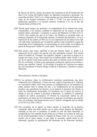 de Pascua (Jn 20,22) y luego, de manera más manifiesta el día de Pentecostés (cf
     Hch 2,1-4). Llenos del Espíritu Santo, los Apóstoles comienzan a proclamar "las
     maravillas de Dios" (Hch 2,11) y Pedro declara que esta efusión del Espíritu es el
     signo de los tiempos mesiánicos (cf Hch 2, 17-18). Los que creyeron en la
     predicación apostólica y se hicieron bautizar, recibieron a su vez el don del
     Espíritu Santo (cf Hch 2,38).

1288 "Desde aquel tiempo, los Apóstoles, en cumplimiento de la voluntad de Cristo,
     comunicaban a los neófitos, mediante la imposición de las manos, el don del
     Espíritu Santo, destinado a completar la gracia del Bautismo (cf Hch 8,15-17;
     19,5-6). Esto explica por qué en la Carta a los Hebreos se recuerda, entre los
     primeros elementos de la formación cristiana, la doctrina del bautismo y de la la
     imposición de las manos (cf Hb 6,2). Es esta imposición de las manos la ha sido
     con toda razón considerada por la tradición católica como el primitivo origen del
     sacramento de la Confirmación, el cual perpetúa, en cierto modo, en la Iglesia, la
     gracia de Pentecostés" (Pablo VI, const. apost. "Divinae consortium naturae").

1289 Muy pronto, para mejor significar el don del Espíritu Santo, se añadió a la
     imposición de las manos una unción con óleo perfumado (crisma). Esta unción
     ilustra el nombre de "cristiano" que significa "ungido" y que tiene su origen en el
     nombre de Cristo, al que "Dios ungió con el Espíritu Santo" (Hch 10,38). Y este
     rito de la unción existe hasta nuestros días tanto en Oriente como en Occidente.
     Por eso en Oriente, se llama a este sacramento crismación, unción con el crisma, o
     myron, que significa "crisma". En Occidente el nombre de Confirmación sugiere
     que este sacramento al mismo tiempo confirma el Bautismo y robustece la gracia
     bautismal.


     Dos tradiciones: Oriente y Occidente

1290 En los primeros siglos la Confirmación constituye generalmente una única
     celebración con el Bautismo, y forma con éste, según la expresión de S. Cipriano,
     un "sacramento doble. Entre otras razones, la multiplicación de los bautismos de
     niños, durante todo el tiempo del año, y la multiplicación de las parroquias
     (rurales), que agrandaron las diócesis, ya no permite la presencia del obispo en
     todas las celebraciones bautismales. En Occidente, por el deseo de reservar al
     obispo el acto de conferir la plenitud al Bautismo, se establece la separación
     temporal de ambos sacramentos. El Oriente ha conservado unidos los dos
     sacramentos, de modo que la Confirmación es dada por el presbítero que bautiza.
     Este, sin embargo, sólo puede hacerlo con el "myron" consagrado por un obispo
     (cf CCEO, can. 695,1; 696,1).

1291 Una costumbre de la Iglesia de Roma facilitó el desarrollo de la práctica
     occidental; había una doble unción con el santo crisma después del Bautismo:
     realizada ya una por el presbítero al neófito al salir del baño bautismal, es
     completada por una segunda unción hecha por el obispo en la frente de cada uno
     de los recién bautizados (véase S. Hipólito de Roma, Trad. Ap. 21). La primera
     unción con el santo crisma, la que daba el sacerdote, quedó unida al rito
     bautismal; significa la participación del bautizado en las funciones profética,



                                          230
 