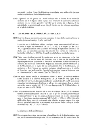 sacerdotal y real de Cristo. Si el Bautismo es conferido a un adulto, sólo hay una
     unción postbautismal: la de la Confirmación.

1292 La práctica de las Iglesias de Oriente destaca más la unidad de la iniciación
     cristiana. La de la Iglesia latina expresa más netamente la comunión del nuevo
     cristiano con su obispo, garante y servidor de la unidad de su Iglesia, de su
     catolicidad y su apostolicidad, y por ello, el vínculo con los orígenes apostólicos
     de la Iglesia de Cristo.


II    LOS SIGNOS Y EL RITO DE LA CONFIRMACION

1293 En el rito de este sacramento conviene considerar el signo de la unción y lo que la
     unción designa e imprime: el sello espiritual.

     La unción, en el simbolismo bíblico y antiguo, posee numerosas significaciones:
     el aceite es signo de abundancia (cf Dt 11,14, etc.) y de alegría (cf Sal 23,5;
     104,15); purifica (unción antes y después del baño) y da agilidad (la unción de los
     atletas y de los luchadores); es signo de curación, pues suaviza las contusiones y
     las heridas (cf Is 1,6; Lc 10,34) y el ungido irradia belleza, santidad y fuerza.

1294 Todas estas significaciones de la unción con aceite se encuentran en la vida
     sacramental. La unción antes del Bautismo con el óleo de los catecúmenos
     significa purificación y fortaleza; la unción de los enfermos expresa curación y el
     consuelo. La unción del santo crisma después del Bautismo, en la Confirmación y
     en la Ordenación, es el signo de una consagración. Por la Confirmación, los
     cristianos, es decir, los que son ungidos, participan más plenamente en la misión
     de Jesucristo y en la plenitud del Espíritu Santo que éste posee, a fin de que toda
     su vida desprenda "el buen olor de Cristo" (cf 2 Co 2,15).

1295 Por medio de esta unción, el confirmando recibe "la marca", el sello del Espíritu
     Santo. El sello es el símbolo de la persona (cf Gn 38,18; Ct 8,9), signo de su
     autoridad (cf Gn 41,42), de su propiedad sobre un objeto (cf. Dt 32,34) -por eso se
     marcaba a los soldados con el sello de su jefe y a los esclavos con el de su señor-;
     autentifica un acto jurídico (cf 1 R 21,8) o un documento (cf Jr 32,10) y lo hace, si
     es preciso, secreto (cf Is 29,11).

1296 Cristo mismo se declara marcado con el sello de su Padre (cf Jn 6,27). El cristiano
     también está marcado con un sello: "Y es Dios el que nos conforta juntamente con
     vosotros en Cristo y el que nos ungió, y el que nos marcó con su sello y nos dio en
     arras el Espíritu en nuestros corazones" (2 Co 1,22; cf Ef 1,13; 4,30). Este sello
     del Espíritu Santo, marca la pertenencia total a Cristo, la puesta a su servicio para
     siempre, pero indica también la promesa de la protección divina en la gran prueba
     escatológica (cf Ap 7,2-3; 9,4; Ez 9,4-6).


     La celebración de la Confirmación

1297 Un momento importante que precede a la celebración de la Confirmación, pero
     que, en cierta manera forma parte de ella, es la consagración del santo crisma. Es


                                           231
 