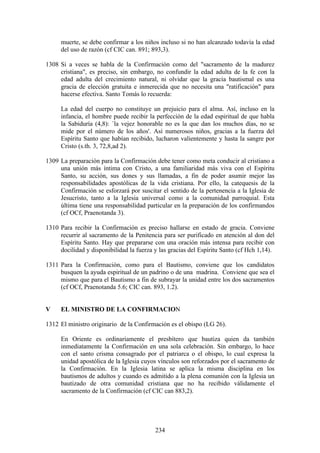 muerte, se debe confirmar a los niños incluso si no han alcanzado todavía la edad
     del uso de razón (cf CIC can. 891; 893,3).

1308 Si a veces se habla de la Confirmación como del "sacramento de la madurez
     cristiana", es preciso, sin embargo, no confundir la edad adulta de la fe con la
     edad adulta del crecimiento natural, ni olvidar que la gracia bautismal es una
     gracia de elección gratuita e inmerecida que no necesita una "ratificación" para
     hacerse efectiva. Santo Tomás lo recuerda:

     La edad del cuerpo no constituye un prejuicio para el alma. Así, incluso en la
     infancia, el hombre puede recibir la perfección de la edad espiritual de que habla
     la Sabiduría (4,8): `la vejez honorable no es la que dan los muchos días, no se
     mide por el número de los años'. Así numerosos niños, gracias a la fuerza del
     Espíritu Santo que habían recibido, lucharon valientemente y hasta la sangre por
     Cristo (s.th. 3, 72,8,ad 2).

1309 La preparación para la Confirmación debe tener como meta conducir al cristiano a
     una unión más íntima con Cristo, a una familiaridad más viva con el Espíritu
     Santo, su acción, sus dones y sus llamadas, a fin de poder asumir mejor las
     responsabilidades apostólicas de la vida cristiana. Por ello, la catequesis de la
     Confirmación se esforzará por suscitar el sentido de la pertenencia a la Iglesia de
     Jesucristo, tanto a la Iglesia universal como a la comunidad parroquial. Esta
     última tiene una responsabilidad particular en la preparación de los confirmandos
     (cf OCf, Praenotanda 3).

1310 Para recibir la Confirmación es preciso hallarse en estado de gracia. Conviene
     recurrir al sacramento de la Penitencia para ser purificado en atención al don del
     Espíritu Santo. Hay que prepararse con una oración más intensa para recibir con
     docilidad y disponibilidad la fuerza y las gracias del Espíritu Santo (cf Hch 1,14).

1311 Para la Confirmación, como para el Bautismo, conviene que los candidatos
     busquen la ayuda espiritual de un padrino o de una madrina. Conviene que sea el
     mismo que para el Bautismo a fin de subrayar la unidad entre los dos sacramentos
     (cf OCf, Praenotanda 5.6; CIC can. 893, 1.2).


V    EL MINISTRO DE LA CONFIRMACION

1312 El ministro originario de la Confirmación es el obispo (LG 26).

     En Oriente es ordinariamente el presbítero que bautiza quien da también
     inmediatamente la Confirmación en una sola celebración. Sin embargo, lo hace
     con el santo crisma consagrado por el patriarca o el obispo, lo cual expresa la
     unidad apostólica de la Iglesia cuyos vínculos son reforzados por el sacramento de
     la Confirmación. En la Iglesia latina se aplica la misma disciplina en los
     bautismos de adultos y cuando es admitido a la plena comunión con la Iglesia un
     bautizado de otra comunidad cristiana que no ha recibido válidamente el
     sacramento de la Confirmación (cf CIC can 883,2).




                                          234
 