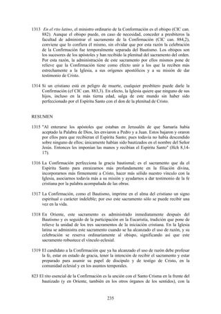 1313 En el rito latino, el ministro ordinario de la Conformación es el obispo (CIC can.
     882). Aunque el obispo puede, en caso de necesidad, conceder a presbíteros la
     facultad de administrar el sacramento de la Confirmación (CIC can. 884,2),
     conviene que lo confiera él mismo, sin olvidar que por esta razón la celebración
     de la Confirmación fue temporalmente separada del Bautismo. Los obispos son
     los sucesores de los apóstoles y han recibido la plenitud del sacramento del orden.
     Por esta razón, la administración de este sacramento por ellos mismos pone de
     relieve que la Confirmación tiene como efecto unir a los que la reciben más
     estrechamente a la Iglesia, a sus orígenes apostólicos y a su misión de dar
     testimonio de Cristo.

1314 Si un cristiano está en peligro de muerte, cualquier presbítero puede darle la
     Confirmación (cf CIC can. 883,3). En efecto, la Iglesia quiere que ninguno de sus
     hijos, incluso en la más tierna edad, salga de este mundo sin haber sido
     perfeccionado por el Espíritu Santo con el don de la plenitud de Cristo.


RESUMEN

1315 "Al enterarse los apóstoles que estaban en Jerusalén de que Samaría había
     aceptado la Palabra de Dios, les enviaron a Pedro y a Juan. Estos bajaron y oraron
     por ellos para que recibieran el Espíritu Santo; pues todavía no había descendido
     sobre ninguno de ellos; únicamente habían sido bautizados en el nombre del Señor
     Jesús. Entonces les imponían las manos y recibían el Espíritu Santo" (Hch 8,14-
     17).

1316 La Confirmación perfecciona la gracia bautismal; es el sacramento que da el
     Espíritu Santo para enraizarnos más profundamente en la filiación divina,
     incorporarnos más firmemente a Cristo, hacer más sólido nuestro vínculo con la
     Iglesia, asociarnos todavía más a su misión y ayudarnos a dar testimonio de la fe
     cristiana por la palabra acompañada de las obras.

1317 La Confirmación, como el Bautismo, imprime en el alma del cristiano un signo
     espiritual o carácter indeleble; por eso este sacramento sólo se puede recibir una
     vez en la vida.

1318 En Oriente, este sacramento es administrado inmediatamente después del
     Bautismo y es seguido de la participación en la Eucaristía, tradición que pone de
     relieve la unidad de los tres sacramentos de la iniciación cristiana. En la Iglesia
     latina se administra este sacramento cuando se ha alcanzado el uso de razón, y su
     celebración se reserva ordinariamente al obispo, significando así que este
     sacramento robustece el vínculo eclesial.

1319 El candidato a la Confirmación que ya ha alcanzado el uso de razón debe profesar
     la fe, estar en estado de gracia, tener la intención de recibir el sacramento y estar
     preparado para asumir su papel de discípulo y de testigo de Cristo, en la
     comunidad eclesial y en los asuntos temporales.

823 El rito esencial de la Confirmación es la unción con el Santo Crisma en la frente del
     bautizado (y en Oriente, también en los otros órganos de los sentidos), con la


                                           235
 