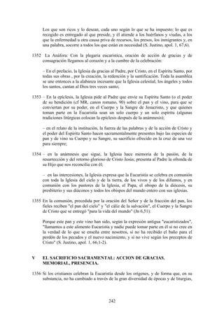 Los que son ricos y lo desean, cada uno según lo que se ha impuesto; lo que es
     recogido es entregado al que preside, y él atiende a los huérfanos y viudas, a los
     que la enfermedad u otra causa priva de recursos, los presos, los inmigrantes y, en
     una palabra, socorre a todos los que están en necesidad (S. Justino, apol. 1, 67,6).

1352 La Anáfora: Con la plegaria eucarística, oración de acción de gracias y de
    consagración llegamos al corazón y a la cumbre de la celebración:

     – En el prefacio, la Iglesia da gracias al Padre, por Cristo, en el Espíritu Santo, por
     todas sus obras , por la creación, la redención y la santificación. Toda la asamblea
     se une entonces a la alabanza incesante que la Iglesia celestial, los ángeles y todos
     los santos, cantan al Dios tres veces santo;

1353 – En la epíclesis, la Iglesia pide al Padre que envíe su Espíritu Santo (o el poder
     de su bendición (cf MR, canon romano, 90) sobre el pan y el vino, para que se
     conviertan por su poder, en el Cuerpo y la Sangre de Jesucristo, y que quienes
     toman parte en la Eucaristía sean un solo cuerpo y un solo espíritu (algunas
     tradiciones litúrgicas colocan la epíclesis después de la anámnesis);

     – en el relato de la institución, la fuerza de las palabras y de la acción de Cristo y
     el poder del Espíritu Santo hacen sacramentalmente presentes bajo las especies de
     pan y de vino su Cuerpo y su Sangre, su sacrificio ofrecido en la cruz de una vez
     para siempre;

1354 – en la anámnesis que sigue, la Iglesia hace memoria de la pasión, de la
     resurrección y del retorno glorioso de Cristo Jesús; presenta al Padre la ofrenda de
     su Hijo que nos reconcilia con él;

     – en las intercesiones, la Iglesia expresa que la Eucaristía se celebra en comunión
     con toda la Iglesia del cielo y de la tierra, de los vivos y de los difuntos, y en
     comunión con los pastores de la Iglesia, el Papa, el obispo de la diócesis, su
     presbiterio y sus diáconos y todos los obispos del mundo entero con sus iglesias.

1355 En la comunión, precedida por la oración del Señor y de la fracción del pan, los
     fieles reciben "el pan del cielo" y "el cáliz de la salvación", el Cuerpo y la Sangre
     de Cristo que se entregó "para la vida del mundo" (Jn 6,51):

     Porque este pan y este vino han sido, según la expresión antigua "eucaristizados",
     "llamamos a este alimento Eucaristía y nadie puede tomar parte en él si no cree en
     la verdad de lo que se enseña entre nosotros, si no ha recibido el baño para el
     perdón de los pecados y el nuevo nacimiento, y si no vive según los preceptos de
     Cristo" (S. Justino, apol. 1, 66,1-2).


V    EL SACRIFICIO SACRAMENTAL: ACCION DE GRACIAS,
     MEMORIAL, PRESENCIA.

1356 Si los cristianos celebran la Eucaristía desde los orígenes, y de forma que, en su
     substancia, no ha cambiado a través de la gran diversidad de épocas y de liturgias,



                                           242
 