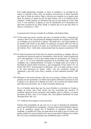 Esta ciudad plenamente rescatada, es decir, la asamblea y la sociedad de los
     santos, es ofrecida a Dios como un sacrificio universal por el Sumo Sacerdote
     que, bajo la forma de esclavo, llegó a ofrecerse por nosotros en su pasión, para
     hacer de nosotros el cuerpo de una tan gran Cabeza...Tal es el sacrificio de los
     cristianos: "siendo muchos, no formamos más que un sólo cuerpo en Cristo" (Rm
     12,5). Y este sacrificio, la Iglesia no cesa de reproducirlo en el Sacramento del
     altar bien conocido de los fieles, donde se muestra que en lo que ella ofrece se
     ofrece a sí misma (civ. 10,6).


     La presencia de Cristo por el poder de su Palabra y del Espíritu Santo

1373 "Cristo Jesús que murió, resucitó, que está a la derecha de Dios e intercede por
     nosotros" (Rm 8,34), está presente de múltiples maneras en su Iglesia (cf LG 48):
     en su Palabra, en la oración de su Iglesia, "allí donde dos o tres estén reunidos en
     mi nombre" (Mt 18,20), en los pobres, los enfermos, los presos (Mt 25,31-46), en
     los sacramentos de los que él es autor, en el sacrificio de la misa y en la persona
     del ministro. Pero, "sobre todo, (está presente) bajo las especies eucarísticas" (SC
     7).

1374 El modo de presencia de Cristo bajo las especies eucarísticas es singular. Eleva la
     eucaristía por encima de todos los sacramentos y hace de ella "como la perfección
     de la vida espiritual y el fin al que tienden todos los sacramentos" (S. Tomás de
     A., s.th. 3, 73, 3). En el santísimo sacramento de la Eucaristía están "contenidos
     verdadera, real y substancialmente" el Cuerpo y la Sangre junto con el alma y la
     divinidad de nuestro Señor Jesucristo, y, por consiguiente, Cristo entero" (Cc. de
     Trento: DS 1651). "Esta presencia se denomina `real', no a título exclusivo, como
     si las otras presencias no fuesen `reales', sino por excelencia, porque es
     substancial, y por ella Cristo, Dios y hombre, se hace totalmente presente" (MF
     39).

1375 Mediante la conversión del pan y del vino en su Cuerpo y Sangre, Cristo se hace
     presente en este sacramento. Los Padres de la Iglesia afirmaron con fuerza la fe de
     la Iglesia en la eficacia de la Palabra de Cristo y de la acción del Espíritu Santo
     para obrar esta conversión. Así, S. Juan Crisóstomo declara que:

     No es el hombre quien hace que las cosas ofrecidas se conviertan en Cuerpo y
     Sangre de Cristo, sino Cristo mismo que fue crucificado por nosotros. El
     sacerdote, figura de Cristo, pronuncia estas palabras, pero su eficacia y su gracia
     provienen de Dios. Esto es mi Cuerpo, dice. Esta palabra transforma las cosas
     ofrecidas (Prod. Jud. 1,6).

     Y S. Ambrosio dice respecto a esta conversión:

     Estemos bien persuadidos de que esto no es lo que la naturaleza ha producido,
     sino lo que la bendición ha consagrado, y de que la fuerza de la bendición supera a
     la de la naturaleza, porque por la bendición la naturaleza misma resulta
     cambiada...La palabra de Cristo, que pudo hacer de la nada lo que no existía, ¿no
     podría cambiar las cosas existentes en lo que no eran todavía? Porque no es menos
     dar a las cosas su naturaleza primera que cambiársela (myst. 9,50.52).


                                          246
 