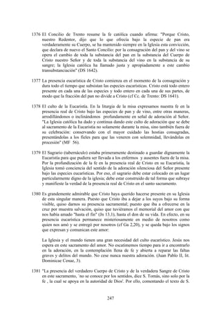 1376 El Concilio de Trento resume la fe católica cuando afirma: "Porque Cristo,
     nuestro Redentor, dijo que lo que ofrecía bajo la especie de pan era
     verdaderamente su Cuerpo, se ha mantenido siempre en la Iglesia esta convicción,
     que declara de nuevo el Santo Concilio: por la consagración del pan y del vino se
     opera el cambio de toda la substancia del pan en la substancia del Cuerpo de
     Cristo nuestro Señor y de toda la substancia del vino en la substancia de su
     sangre; la Iglesia católica ha llamado justa y apropiadamente a este cambio
     transubstanciación" (DS 1642).

1377 La presencia eucarística de Cristo comienza en el momento de la consagración y
     dura todo el tiempo que subsistan las especies eucarísticas. Cristo está todo entero
     presente en cada una de las especies y todo entero en cada una de sus partes, de
     modo que la fracción del pan no divide a Cristo (cf Cc. de Trento: DS 1641).

1378 El culto de la Eucaristía. En la liturgia de la misa expresamos nuestra fe en la
     presencia real de Cristo bajo las especies de pan y de vino, entre otras maneras,
     arrodillándonos o inclinándonos profundamente en señal de adoración al Señor.
     "La Iglesia católica ha dado y continua dando este culto de adoración que se debe
     al sacramento de la Eucaristía no solamente durante la misa, sino también fuera de
     su celebración: conservando con el mayor cuidado las hostias consagradas,
     presentándolas a los fieles para que las veneren con solemnidad, llevándolas en
     procesión" (MF 56).

1379 El Sagrario (tabernáculo) estaba primeramente destinado a guardar dignamente la
     Eucaristía para que pudiera ser llevada a los enfermos y ausentes fuera de la misa.
     Por la profundización de la fe en la presencia real de Cristo en su Eucaristía, la
     Iglesia tomó conciencia del sentido de la adoración silenciosa del Señor presente
     bajo las especies eucarísticas. Por eso, el sagrario debe estar colocado en un lugar
     particularmente digno de la iglesia; debe estar construido de tal forma que subraye
     y manifieste la verdad de la presencia real de Cristo en el santo sacramento.

1380 Es grandemente admirable que Cristo haya querido hacerse presente en su Iglesia
     de esta singular manera. Puesto que Cristo iba a dejar a los suyos bajo su forma
     visible, quiso darnos su presencia sacramental; puesto que iba a ofrecerse en la
     cruz por muestra salvación, quiso que tuviéramos el memorial del amor con que
     nos había amado "hasta el fin" (Jn 13,1), hasta el don de su vida. En efecto, en su
     presencia eucarística permanece misteriosamente en medio de nosotros como
     quien nos amó y se entregó por nosotros (cf Ga 2,20), y se queda bajo los signos
     que expresan y comunican este amor:

     La Iglesia y el mundo tienen una gran necesidad del culto eucarístico. Jesús nos
     espera en este sacramento del amor. No escatimemos tiempo para ir a encontrarlo
     en la adoración, en la contemplación llena de fe y abierta a reparar las faltas
     graves y delitos del mundo. No cese nunca nuestra adoración. (Juan Pablo II, lit.
     Dominicae Cenae, 3).

1381 "La presencia del verdadero Cuerpo de Cristo y de la verdadera Sangre de Cristo
     en este sacramento, `no se conoce por los sentidos, dice S. Tomás, sino solo por la
     fe , la cual se apoya en la autoridad de Dios'. Por ello, comentando el texto de S.


                                          247
 