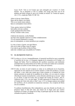 Lucas 22,19: `Esto es mi Cuerpo que será entregado por vosotros', S. Cirilo
      declara: `No te preguntes si esto es verdad, sino acoge más bien con fe las
      palabras del Señor, porque él, que es la Verdad, no miente" (S. Tomás de Aquino,
      s.th. 3,75,1, citado por Pablo VI, MF 18):

Adoro te devote, latens Deitas,
Quae sub his figuris vere latitas:
Tibi se cor meum totum subjicit,
Quia te contemplans totum deficit.

Visus, gustus, tactus in te fallitur,
Sed auditu solo tuto creditur:
Credo quidquod dixit Dei Filius:
Nil hoc Veritatis verbo verius.

(Adórote devotamente, oculta Deidad,
que bajo estas sagradas especies te ocultas verdaderamente:
A ti mi corazón totalmente se somete,
pues al contemplarte, se siente desfallecer por completo.

La vista, el tacto, el gusto, son aquí falaces;
sólo con el oído se llega a tener fe segura.
Creo todo lo que ha dicho el Hijo de Dios,
nada más verdadero que esta palabra de Verdad.)


VI    EL BANQUETE PASCUAL

1382 La misa es, a la vez e inseparablemente, el memorial sacrificial en que se perpetúa
     el sacrificio de la cruz, y el banquete sagrado de la comunión en el Cuerpo y la
     Sangre del Señor. Pero la celebración del sacrificio eucarístico está totalmente
     orientada hacia la unión íntima de los fieles con Cristo por medio de la comunión.
     Comulgar es recibir a Cristo mismo que se ofrece por nosotros.

1383 El altar, en torno al cual la Iglesia se reúne en la celebración de la Eucaristía,
     representa los dos aspectos de un mismo misterio: el altar del sacrificio y la mesa
     del Señor, y esto, tanto más cuanto que el altar cristiano es el símbolo de Cristo
     mismo, presente en medio de la asamblea de sus fieles, a la vez como la víctima
     ofrecida por nuestra reconciliación y como alimento celestial que se nos da. "¿Qué
     es, en efecto, el altar de Cristo sino la imagen del Cuerpo de Cristo?", dice S.
     Ambrosio (sacr. 5,7), y en otro lugar: "El altar representa el Cuerpo (de Cristo), y
     el Cuerpo de Cristo está sobre el altar" (sacr. 4,7). La liturgia expresa esta unidad
     del sacrificio y de la comunión en numerosas oraciones. Así, la Iglesia de Roma
     ora en su anáfora:

      Te pedimos humildemente, Dios todopoderoso, que esta ofrenda sea llevada a tu
      presencia hasta el altar del cielo, por manos de tu ángel, para que cuantos
      recibimos el Cuerpo y la Sangre de tu Hijo, al participar aquí de este altar, seamos
      colmados de gracia y bendición.



                                           248
 